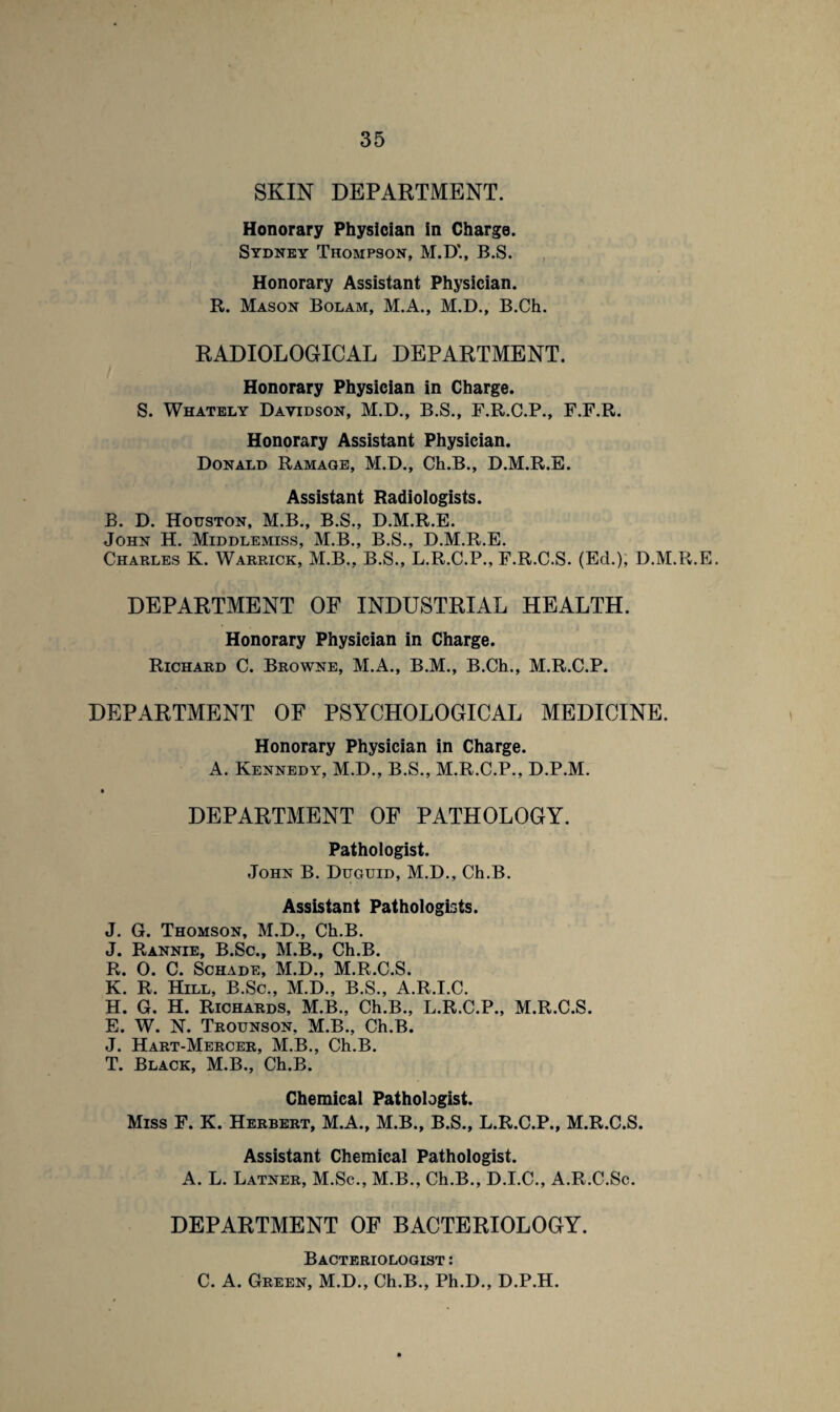 SKIN DEPARTMENT. Honorary Physician in Charge. Sydney Thompson, M.D'., B.S. Honorary Assistant Physician. R. Mason Bolam, M.A., M.D., B.Ch. RADIOLOGICAL DEPARTMENT. Honorary Physician in Charge. S. Whately Davidson, M.D., B.S., F.R.G.P., F.F.R. Honorary Assistant Physician. Donald Ramage, M.D., Ch.B., D.M.R.E. Assistant Radiologists. B. D. Houston, M.B., B.S., D.M.R.E. John H. Middlemiss, M.B., B.S., D.M.R.E. Charles K. Warrick, M.B., B.S., L.R.C.P., F.R.C.S. (Ed.), D.M.R.E. DEPARTMENT OF INDUSTRIAL HEALTH. Honorary Physician in Charge. Richard C. Browne, M.A., B.M., B.Ch., M.R.C.P. DEPARTMENT OF PSYCHOLOGICAL MEDICINE. Honorary Physician in Charge. A. Kennedy, M.D., B.S., M.R.C.P., D.P.M. DEPARTMENT OF PATHOLOGY. Pathologist. John B. Duguid, M.D., Ch.B. Assistant Pathologists. J. G. Thomson, M.D., Ch.B. J. Rannie, B.Sc., M.B., Ch.B. R. 0. C. Schade, M.D., M.R.C.S. K. R. Hill, B.Sc., M.D., B.S., A.R.I.C. H. G. H. Richards, M.B., Ch.B., L.R.C.P., M.R.C.S. E. W. N. Trounson. M.B., Ch.B. J. Hart-Mercer, M.B., Ch.B. T. Black, M.B., Ch.B. Chemical Pathologist. Miss F. K. Herbert, M.A., M.B., B.S., L.R.C.P., M.R.C.S. Assistant Chemical Pathologist. A. L. Latner, M.Sc., M.B., Ch.B., D.I.C., A.R.C.Sc. DEPARTMENT OF BACTERIOLOGY. Bacteriologist : C. A. Green, M.D., Ch.B., Ph.D., D.P.H.