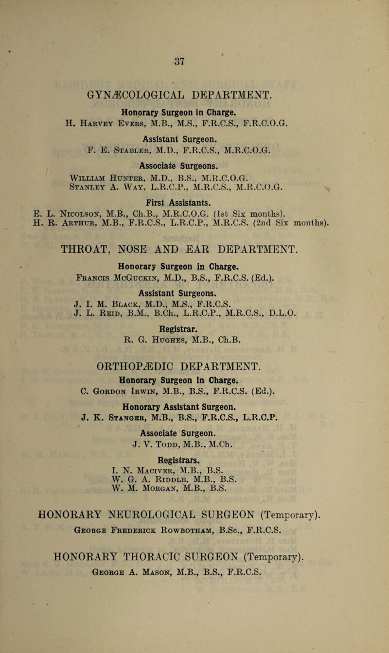 GYNAECOLOGICAL DEPARTMENT. Honorary Surgeon in Charge. H. Harvey Evers, M.B., M.S., F.R.C.S., F.R.C.O.G. Assistant Surgeon. F. E. Stabler, M.D., F.R.C.S., M.R.C.O.G. Associate Surgeons. William Hunter, M.D., B.S., M.R.C.O.G. Stanley A. Way, L.R.C.P., M.R.C.S., M.R.C.O.G. First Assistants. E. L. Nicolson, M.B., Ch.B., M.R.C.O.G. (1st Six months). H. R. Arthur, M.B., F.R.C.S., L.R.C.P., M.R.C.S. (2nd Six months). THROAT, NOSE AND EAR DEPARTMENT. Honorary Surgeon in Charge. Francis McGuckin, M.D., B.S., F.R.C.S. (Ed.). Assistant Surgeons. J. I. M. Black, M.D., M.S., F.R.C.S. J. L. Reid, B.M., B.Ch., L.R.C.P., M.R.C.S., D.L.O. Registrar. R. G. Hughes, M.B., Ch.B. ORTHOPAEDIC DEPARTMENT. Honorary Surgeon in Charge. C. Gordon Irwin, M.B., B.S., F.R.C.S. (Ed.). Honorary Assistant Surgeon. J. K. Stanger, M.B., B.S., F.R.C.S., L.R.C.P. Associate Surgeon. J. V. Todd, M.B., M.Ch. Registrars. I. N. Maciver, M.B., B.S. W. G. A. Riddle, M.B., B.S. W. M. Morgan, M.B., B.S. HONORARY NEUROLOGICAL SURGEON (Temporary). George Frederick Rowbotham, B.Sc., F.R.C.S. HONORARY THORACIC SURGEON (Temporary). George A. Mason, M.B., B.S., F.R.C.S.