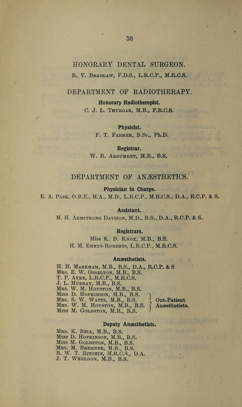 HONORARY DENTAL SURGEON. R. V. Bradlaw, F.D.S., L.R.C.P., M.R.C.S. DEPARTMENT OF RADIOTHERAPY. Honorary Radiotherapist. C. J. L. Thurgar, M.B., F.R.C.S. Physicist. F. T. Farmer, B.Sc., Ph.D. Registrar. W. R. Argument, M.B., B.S. DEPARTMENT OF ANAESTHETICS. Physician in Charge. E. A. Pask, O.B.E., M.A., M.D., L.R.C.P., M.R.C.S., D.A., R.C.P. & S. Assistant. M. H. Armstrong Davison, M.D., B.S., D.A., R.C.P. & S. Registrars. Miss K. D. Knox, M.B., B.S. H. M. Emrys-Roberts, L.R.C.P., M.R.C.S. Anaesthetists. H. H. Markham, M.B., B.S., D.A., R.C.P. & S Mrs. E. W. Osselton, M.B., B.S. T. P. Ayre, L.R.C.P., M.R.C.S. J. L. Murray, M.B., B.S. Mrs. W. M. Houston, M.B., B.S. Miss D. Hopkinson, M.B., B.S. 1 Mrs. S. W. Watts, M.B., B.S. . Out-Patient Mrs. W. M. Houston, M.B., B.S. Anaesthetists. Miss M. Goldston, M.B., B.S. Deputy Anaesthetists. Mrs. K. Bell, M.B., B.S. Miss D. Hopkinson, M.B., B.S. Miss M. Goldston, M.B., B.S. Mrs. M. Bremner, M.B., B.S. B. W. T. Ritchie, M.R.C.S., D.A. J. T. Wheldon, M.B., B.S.