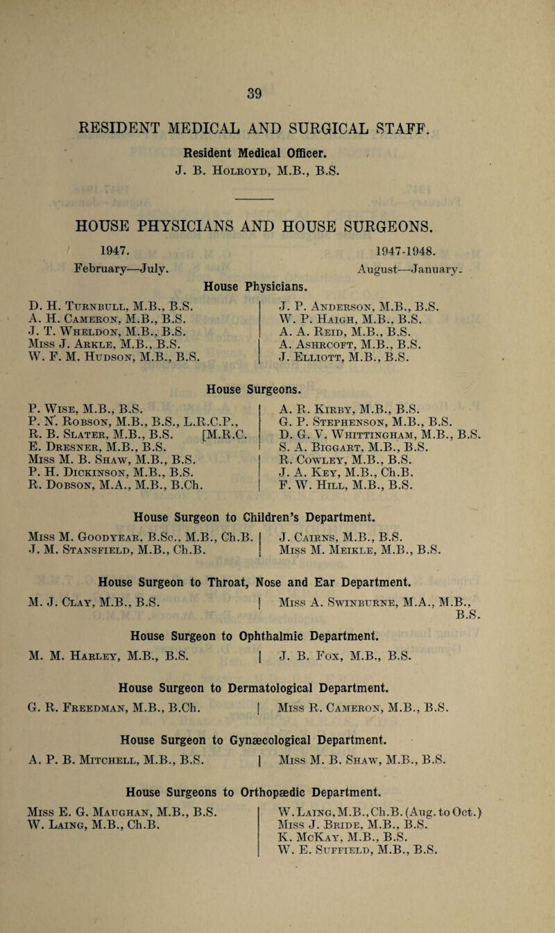 RESIDENT MEDICAL AND SURGICAL STAFF. Resident Medical Officer. J. B. Holroyd, M.B., B.S. HOUSE PHYSICIANS AND HOUSE SURGEONS. 1947. 1947-1948. February—July. August—J anu ary. House Physicians. D. H. Turnbull, M.B., B.S. A. H. Cameron, M.B., B.S. J. T. Wheldon, M.B., B.S. Miss J. Arkle, M.B., B.S. W. F. M. Hudson, M.B., B.S. J. P. Anderson, M.B., B.S. W. P. Haigh, M.B., B.S. A. A. Reid, M.B., B.S. A. Ashrcoft, M.B., B.S. J. Elliott, M.B., B.S. House Surgeons. P. Wise, M.B., B.S. P. N”. Robson, M.B., B.S., L.R.C.P., R. B. Slater, M.B., B.S. [M.R.C. E. Dresner, M.B., B.S. Miss M. B. Shaw, M.B., B.S. P. H. Dickinson, M.B., B.S. R. Dobson, M.A., M.B., B.Ch. A. R. Kirby, M.B., B.S. G. P. Stephenson, M.B., B.S. D. G. V. Whittingham, M.B., B.S. S. A. Biggart, M.B., B.S. R. Cowley, M.B., B.S. J. A. Key, M.B., Ch.B. F. W. Hill, M.B., B.S. House Surgeon to Children’s Department. Miss M. Goodyear, B.Sc., M.B., Ch.B. J. M. Stansfield, M.B., Ch.B. J. Cairns, M.B., B.S. Miss M. Meikle, M.B., B.S. House Surgeon to Throat, Nose and Ear Department. M. J. Clay, M.B., B.S. Miss A. Swinburne, M.A., M.B., B.S. House Surgeon to Ophthalmic Department. M. M. Harley, M.B., B.S. | J. B. Fox, M.B., B.S. House Surgeon to Dermatological Department. G. R. Freedman, M.B., B.Ch. I Miss R. Cameron, M.B., B.S. House Surgeon to Gynaecological Department. A. P. B. Mitchell, M.B., B.S. 1 Miss M. B. Shaw, M.B., B.S. House Surgeons to Orthopaedic Department. Miss E. G. Maughan, M.B., B.S. W. Laing, M.B., Ch.B. W.Laing,M.B.,C1i.B. (Aug. to Oct.) Miss J. Bride, M.B., B.S. K. McKay, M.B., B.S. W. E. Suffield, M.B., B.S.