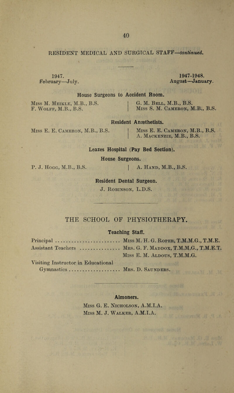 RESIDENT MEDICAL AND SURGICAL STAFF—continued. 1947. February—J uly. 1947-1948. August—January. House Surgeons to Accident Room. Miss M. Meikle, M.B., B.S. F. Wolff, M.B., B.S. G. M. Bell, M.B., B.S. Miss S. M. Cameron, M.B., B.S. Resident Anaethetists. Miss E. E. Cameron, M.B., B.S. Miss E. E. Cameron, M.B., B.S. A. Mackenzie, M.B., B.S. Leazes Hospital (Pay Bed Section). House Surgeons. P. J. Hogg, M.B., B.S. | A. Hand, M.B., B.S. Resident Dental Surgeon. J. Robinson, L.D.S. THE SCHOOL OF PH YSIOTHEKAPY. Teaching Staff. Principal. Miss M. H. G. Roper, T.M.M.G., T.M.E. Assistant Teachers . Mrs. G. F. Maddox, T.M.M.G., T.M.E.T. Miss E. M. Aldous, T.M.M.G. Visiting Instructor in Educational Gymnastics. Mrs. D. Saunders. Almoners. Miss G. E. Nicholson, A.M.I.A. Miss M. J. Walker, A.M.I.A.