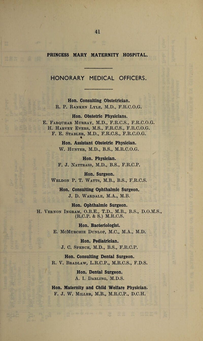 PRINCESS MARY MATERNITY HOSPITAL. HONORARY MEDICAL OFFICERS. Hon. Consulting Obstetrician. R. P. Ranken Lyle, M.D., F.R.C.O.G. Hon. Obstetric Physicians. E. Farquhar Murray, M.D., F.R.C.S., F.R.C.O.G. H. Harvey Evers, M.S., F.R.C.S., F.R.C.O.G. F. E. Stabler, M.D., F.R.C.S., F.R.C.O.G. * Hon. Assistant Obstetric Physician. W. Hunter, M.D., B.S., M.R.C.O.G. Hon. Physician. F. J. Nattrass, M.D., B.S., F.R.C.P. Hon. Surgeon. Weldon P. T. Watts, M.B., B.S., F.R.C.S. Hon. Consulting Ophthalmic Surgeon. J. D. Wardale, M.A., M.B. Hon. Ophthalmic Surgeon. H. Vernon Ingram, O.B.E., T.D., M.B., B.S., D.O.M.S., (R.C.P. & S.) M.R.C.S. Hon. Bacteriologist. E. McMurchie Dunlop, M.C., M.A., M.D. Hon. Pediatrician. J. C. Spence, M.D., B.S., F.R.C.P. Hon. Consulting Dental Surgeon. R. V. Bradlaw, L.R.C.P., M.R.C.S., F.D.S. Hon. Dental Surgeon. A. I. Darling, M.D.S. Hon. Maternity and Child Welfare Physician. F. J. W. Miller, M.B., M.R.C.P., D.C.H.