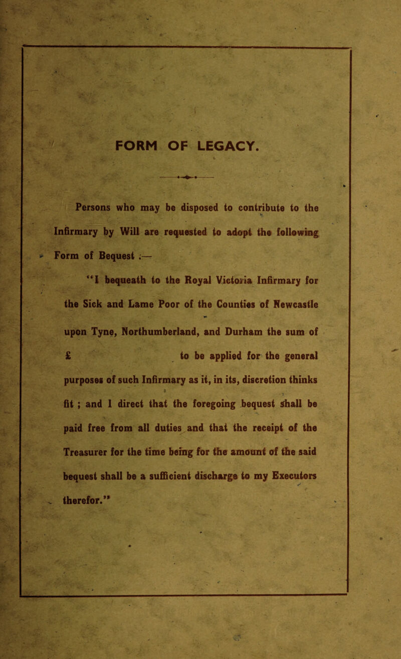 FORM OF LEGACY. Persons who may be disposed to contribute to the Infirmary by Will are requested to adopt the following * Form of Bequest “I bequeath to the Royal Victoria Infirmary for t the Sick and Lame Poor of the Counties of Newcastle »* upon Tyne, Northumberland, and Durham the sum of £ to be applied for the general purposes of such Infirmary as it, in its, discretion thinks fit ; and 1 direct that the foregoing bequest shall be paid free from all duties and that the receipt of the Treasurer for the time being for the amount of the said bequest shall be a sufficient discharge to my Executors ^ therefor.’'