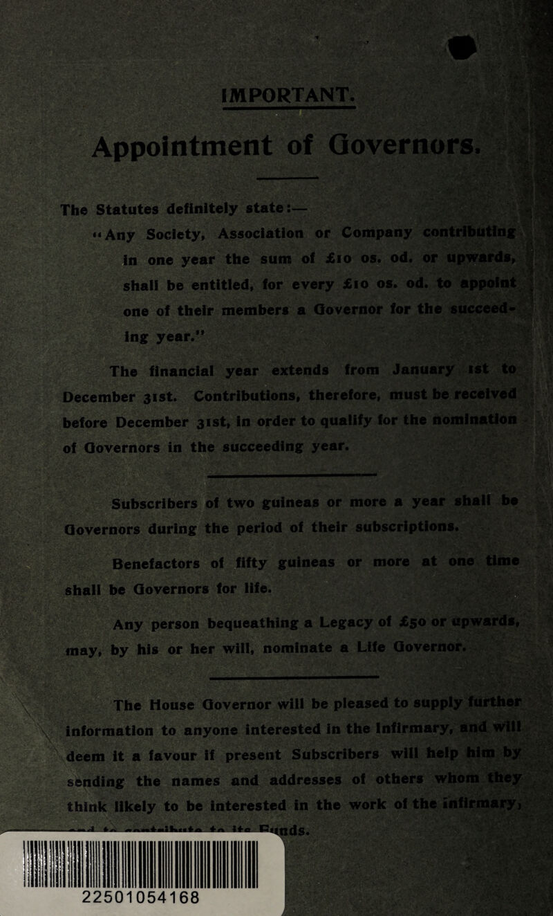 Appointment of Governors The Statutes definitely state:— “Any Society, Association or Company contributing in one year the sum of £10 os. od. or upwards, shall be entitled, for every £10 os. od. to appoint one of their members a Governor for the succeed* ing year.” iUfi iM m The financial year extends from January ist to December 31st. Contributions, therefore, must be received before December 31st, in order to qualify for the nomination of Governors in the succeeding year. Subscribers of two guineas or more a year shall be Governors during the period of their subscriptions. Benefactors of fifty guineas or more at one time shall be Governors for life. . Any person bequeathing a Legacy of £50 or upwards, may, by his or her will, nominate a Life Governor. . The House Governor will be pleased to supply further V information to anyone interested in the Infirmary, and will deem it a favour if present Subscribers will help him by sending the names and addresses of others whom they think likely to be interested in the work of the infirmary, ds.