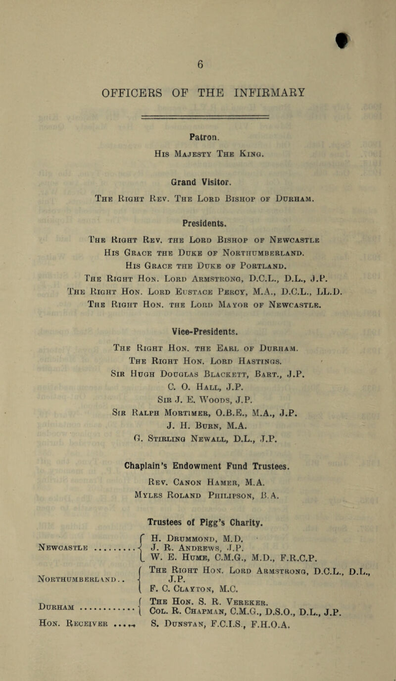 t 6 OFFICERS OF THE INFIRMARY Patron. His Majesty The King. Grand Visitor. The Right Rev. The Lord Bishop of Durham. Presidents. The Right Rev. the Lord Bishop of Newcastle His Grace the Duke of Northumberland. His Grace the Duke of Portland. The Right Hon. Lord Armstrong, D.C.L., D.L., J.P. The Right Hon. Lord Eustace Percy, M.A., D.C.L., LL.D. The Right Hon. the Lord Mayor of Newcastle. Vice-Presidents. The Right Hon. the Earl of Durham. The Right Hon. Lord Hastings. Sir Hugh Douglas Blackett, Bart., J.P. 0. O. Hall, J.P. Sir J. E. Woods, J. P. Sir Ralph Mortimer, O.B.E., M.A., J.P. J. H. Burn, M.A. G. Stirling Newall, D.L., J.P. Chaplain’s Endowment Fund Trustees. Rev. Canon Hamer, M.A. Myles Roland Philipson, B.A. Trustees of Pigg’s Charity. Newcastle { Northumberland.. Durham . Hon. Receiver H. Drummond, M. D. J. R. Andrews, J.P. W. E. Hume, C.M.G., M.D., F.R.C.P. The Right Hon. Lord Armstrong, D.C.L. J.P. F. C. Clayton, M.C. The Hon. S. R. Vereker. Col. R. Chapman, C.M.G., D.S.O., D.L., J.P. S. Dunstan, F.C.I.S., F.H.O.A, D.L.,