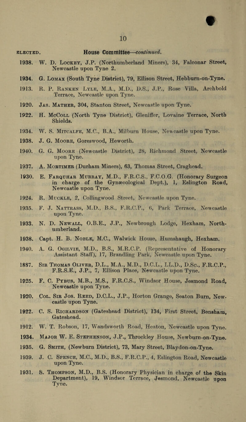 elected. House Committee—continued. 1938. W. D. Lockey, J.P. (Northumberland Miners), 34, Falconar Street, Newcastle upon Tyne 2. 1934. G. Lomax (South Tyne District), 79, Ellison Street, Hebburn-on-Tyne. 1913. R. P. Ranken Lyle, M.A., M.D., D.S., J.P., Rose Villa, Archbold Terrace, Newcastle upon Tyne. 1920. Jas. Mather, 304, Stanton Street, Newcastle upon Tyne. 1922. H. McColl (North Tyne District), Gleniffer, Lovaine Terrace, North Shields. 1934. W. S. Mitcalfe, M.C., B.A., Milburn House, Newcastle upon Tyne. 1938. J. G. Moore, Goreswood, Heworth. 1940. G. G. Moore (Newcastle District), 28, Richmond Street, Newcastle upon Tyne. 1937. A. Mortimer (Durham Miners), 63, Thomas Street, Craghead. 1930. E. Farquhar Murray, M.D., F.R.C.S., F.C.O.G. (Honorary Surgeon in charge of the Gynaecological Dept.), 1, Eslington Road, Newcastle upon Tyne. 1924. R. Muckle, 2, Collingwood Street, Newcastle upon Tyne. 1935. F. J. Nattrass, M.D., B.S., F.R.C.P., 6, Park Terrace, Newcastle upon Tyne. 1933. N. D. Newall, O.B.E., J.P., Newbrough Lodge, Hexham, North¬ umberland. 1938. Capt. H. B. Noble, M.C., Walwick House, Humshaugh, Hexham. 1940. A. G. Ogilvie, M.D., B.S., M.R.C.P. (Representative of Honorary Assistant Staff), 17, Brandling Park, Newcastle upon Tyne. 1887. Sir Thomas Oliver, D.L., M.A., M.D., D.C.L., LL.D., D.Sc., F.R.C.P., F.R.S.E., J.P., 7, Ellison Place, Newcastle upon Tyne. 1925. F. C. Pybus, M.B., M.S., F.R.C.S., Windsor House, Jesmond Road, Newcastle upon Tyne. 1920. Col. Sir Jos. Reed, D.C.L., J.P., Horton Grange, Seaton Burn, New¬ castle upon Tyne. 1922. C. S. Richardson (Gateshead District), 134, First Street, Bensham, Gateshead. 1912. W. T. Robson, 17, Wandsworth Road, Heaton, Newcastle upon Tyne. 1934. Major W. E. Stephenson, J.P., Throckley House, Newburn-on-Tyne. 1935. G. Smith, (Newburn District), 73, Mary Street, Blaydon-on-Tyne. 1939. J. C. Spence, M.C., M.D., B.S., F.R.C.P., 4, Eslington Road, Newcastle upon Tyne. 1931. S. Thompson, M.D., B.S. (Honorary Physician in charge of the Skin Department), 19, Windsor Terrace, Jesmond, Newcastle upon Tyne.