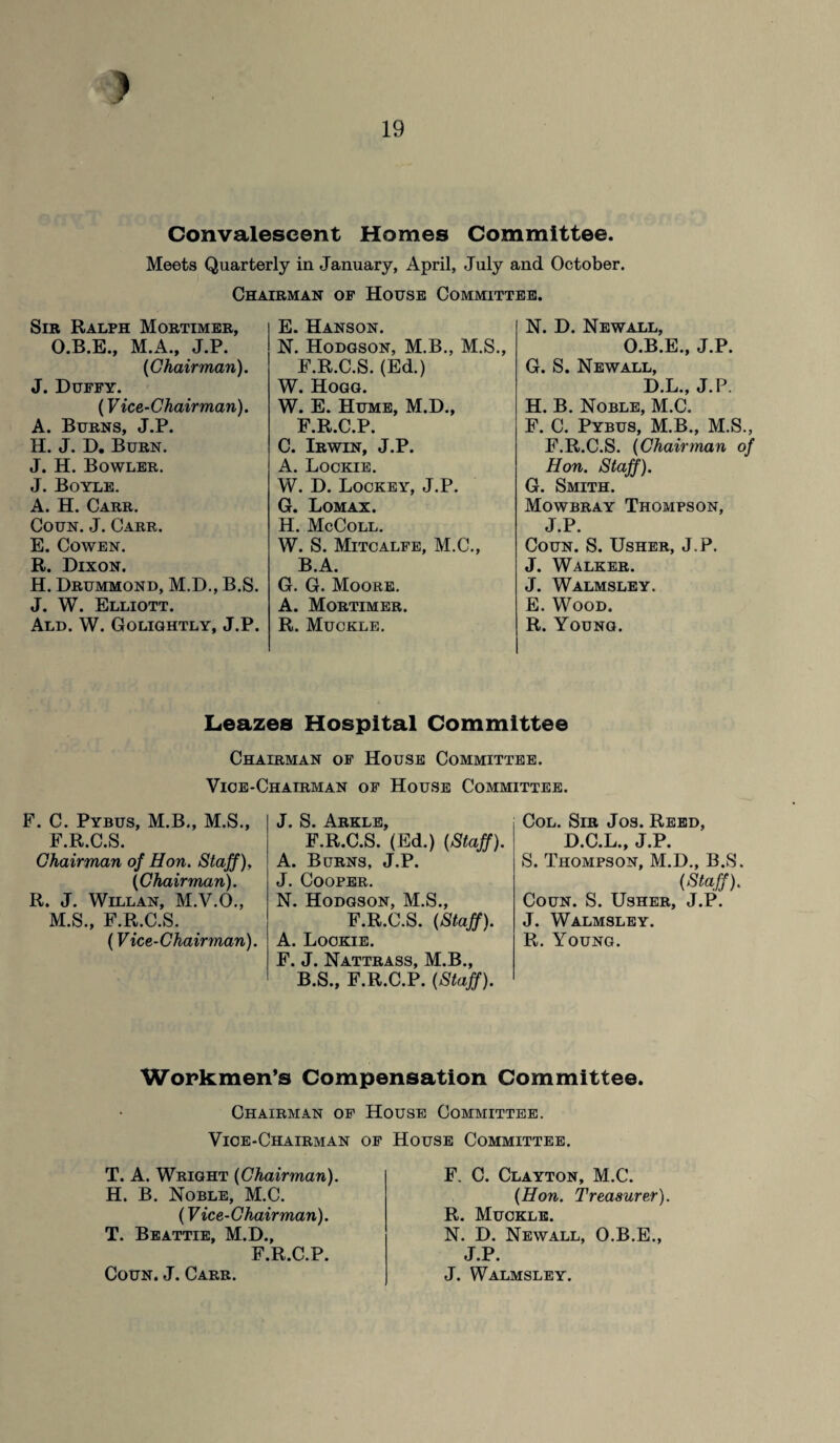 J 19 Convalescent Homes Committee. Meets Quarterly in January, April, July and October. Chairman of House Committee. Sir Ralph Mortimer, O.B.E., M.A., J.P. (Chairman). J. Duffy. (Vice-Chairman). A. Burns, J.P. H. J. D. Burn. J. H. Bowler. J. Boyle. A. H. Carr. Coun. J. Carr. E. Cowen. R. Dixon. H. Drummond, M.D., B.S. J. W. Elliott. Ald. W. Golightly, J.P. E. Hanson. N. Hodgson, M.B., M.S., F.R.C.S. (Ed.) W. Hogg. W. E. Hume, M.D., F.R.C.P. C. Irwin, J.P. A. Lockie. W. D. Lockey, J.P. G. Lomax. H. McColl. W. S. Mitcalfe, M.C., B.A. G. G. Moore. A. Mortimer. R. Muckle. N. D. New all, O.B.E., J.P. G. S. Newall, D.L., J.P. H. B. Noble, M.C. F. C. Pybus, M.B., M.S., F.R.C.S. (Chairman of Hon. Staff). G. Smith. Mowbray Thompson, J.P. Coun. S. Usher, J.P. J. Walker. J. Walmsley. E. Wood. R. Young. Leazes Hospital Committee Chairman of House Committee. Vice-Chairman of House Committee. F. C. Pybus, M.B., M.S., F.R.C.S. Chairman of Hon. Staff), (Chairman). R. J. Willan, M.V.O., M.S., F.R.C.S. (Vice-Chairman). J. S. Arkle, F.R.C.S. (Ed.) (Staff). A. Burns, J.P. J. Cooper. N. Hodgson, M.S., F.R.C.S. (Staff). A. Lockie. F. J. Nattrass, M.B., B.S., F.R.C.P. (Staff). Col. Sir Jos. Reed, D.C.L., J.P. S. Thompson, M.D., B.S. (Staff). Coun. S. Usher, J.P. J. Walmsley. R. Young. Workmen’s Compensation Committee. Chairman of House Committee. Vice-Chairman of T. A. Wright (Chairman). H. B. Noble, M.C. (Vice-Chairman). T. Beattie, M.D., F.R.C.P. Coun. J. Carr. House Committee. F. C. Clayton, M.C. (Hon. Treasurer). R. Muckle. N. D. Newall, O.B.E., J.P. J. Walmsley.