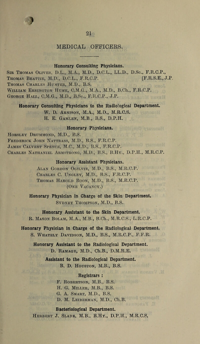 MEDICAL OFFICERS. Honorary Consulting Physicians. Sir Thomas Oliver, D.L., M.A., M.D., D.C.L., LL.D., D.Sc., F.R.C.P., Thomas Beattie, M.D., D.C.L., F.R.C.P. [F.R.S.E., J.P. Thomas Charles Hunter, M.D., B.S. William Errington HuxME, C.M.G., M.A., M.D., B.Ch., F.R.C.P. George Hall, C.M.G., M.D., B.Sc., F.R.C.P., J.P. Honorary Consulting Physicians to the Radiological Department. W. D. Arnison, M.A., M.D., M.R.C.S. H. E. Gamlen, M.B., B.S., D.P.H. Honorary Physicians. Horsley Drummond, M.D., B.S. Frederick John Nattrass, M.D., B.S., F.R.C.P. James Calvert Spence, M.C., M.D., B.S., F.R.C.P. Charles Nathaniel Armstrong, M.D., B.S., B.Hy., D.P.H., M.R.C.P. Honorary Assistant Physicians. Alan Gordon Ogilvie, M.D., B.S., M.R.C.P. Charles C. Ungley, M.D., B.S., F.R.C.P. Thomas Harold Boon, M.D., B.S., M.R.C.P. (One Vacancy.) Honorary Physician in Charge of the Skin Department. Sydney Thompson, M.D., B.S. Honorary Assistant to the Skin Department. R. Mason Bolam, M.A., M.B., B.Ch., M.R.C.S., L.R.C.P. Honorary Physician in Charge of the Radiological Department. S. Whately Davidson, M.D., B.S., M.R.C.P., F.F.R. Honorary Assistant to the Radiological Department. D. Ramage, M.D., Ch.B., D.M.R.E. Assistant to the Radiological Department. B. D. Houston, M.B., B.S. Registrars : F. Robertson, M.B., B.S. H. G. Miller, M.B., B.S. G. A. Smart, M.D., B.S. D. M. Leiberman, M.D., Ch.B. Bacteriological Department. Herbert J. Slade, M.B., B.Hy., D.P.H., M.R.C.S,