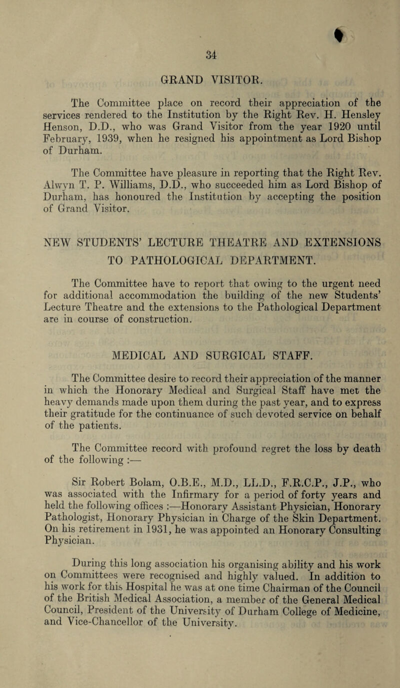 GRAND VISITOR, The Committee place on record their appreciation of the services rendered to the Institution by the Right Rev. H. Hensley Henson, D.D., who was Grand Visitor from the year 1920 until February, 1939, when he resigned his appointment as Lord Bishop of Durham. The Committee have pleasure in reporting that the Right Rev. Alwyn T. P. Williams, D.D., who succeeded him as Lord Bishop of Durham, has honoured the Institution by accepting the position of Grand Visitor. NEW STUDENTS’ LECTURE THEATRE AND EXTENSIONS TO PATHOLOGICAL DEPARTMENT. The Committee have to report that owing to the urgent need for additional accommodation the building of the new Students’ Lecture Theatre and the extensions to the Pathological Department are in course of construction. MEDICAL AND SURGICAL STAFF. The Committee desire to record their appreciation of the manner in which the Honorary Medical and Surgical Staff have met the heavy demands made upon them during the past year, and to express their gratitude for the continuance of such devoted service on behalf of the patients. The Committee record with profound regret the loss by death of the following :— Sir Robert Bolam, O.B.E., M.D., LL.D., F.R.C.P., J.P., who was associated with the Infirmary for a period of forty years and held the following offices :—Honorary Assistant Physician, Honorary Pathologist, Plonorary Physician in Charge of the Skin Department. On his retirement in 1931, he was appointed an Honorary Consulting Physician. During this long association his organising ability and his work on Committees were recognised and highly valued. In addition to his work for this Hospital he was at one time Chairman of the Council of the British Medical Association, a member of the General Medical Council, President of the University of Durham College of Medicine, and Vice-Chancellor of the University.
