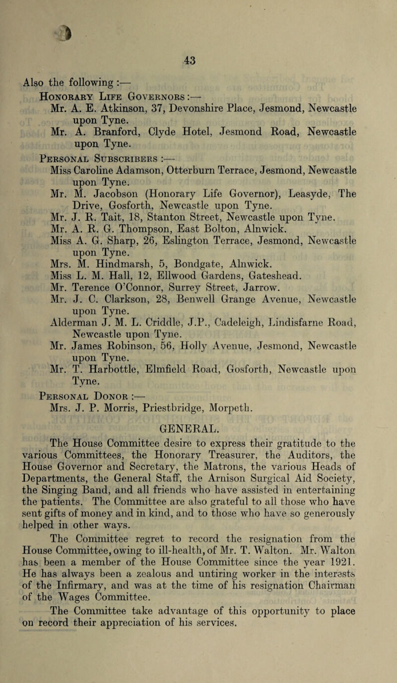 Also the following — Honorary Life Governors :— Mr. A. E. Atkinson, 37, Devonshire Place, Jesmond, Newcastle upon Tyne. Mr. A. Branford, Clyde Hotel, Jesmond Road, Newcastle upon Tyne. Personal Subscribers :— Miss Caroline Adamson, Otterburn Terrace, Jesmond, Newcastle upon Tyne. Mr. M. Jacobson (Honorary Life Governor), Leasyde, The Drive, Gosforth, Newcastle upon Tyne. Mr. J. R. Tait, 18, Stanton Street, Newcastle upon Tyne. Mr. A. R. G. Thompson, East Bolton, Alnwick. Miss A. G. Sharp, 26, Eslington Terrace, Jesmond, Newcastle upon Tyne. Mrs. M. Hindmarsh, 5, Bondgate, Alnwick. Miss L. M. Hall, 12, Ellwood Gardens, Gateshead. Mr. Terence O’Connor, Surrey Street, Jarrow. Mr. J. C. Clarkson, 28, Benwell Grange Avenue, Newcastle upon Tyne. Alderman J. M. L. Criddle, J.P., Cadeleigh, Lindisfarne Road, Newcastle upon Tyne. Mr. James Robinson, 56, Holly Avenue, Jesmond, Newcastle upon Tyne. Mr. T. Harbottle, Elmfield Road, Gosforth, Newcastle upon Tyne. Personal Donor :— Mrs. J. P. Morris, Priestbridge, Morpeth. GENERAL. The House Committee desire to express their gratitude to the various Committees, the Honorary Treasurer, the Auditors, the House Governor and Secretary, the Matrons, the various Heads of Departments, the General Staff, the Arnison Surgical Aid Society, the Singing Band, and all friends who have assisted in entertaining the patients. The Committee are also grateful to all those who have sent gifts of money and in kind, and to those who have so generously helped in other ways. The Committee regret to record the resignation from the House Committee, owing to ill-health, of Mr. T. Walton. Mr. Walton has been a member of the House Committee since the year 1921. He has always been a zealous and untiring worker in the interests of the Infirmary, and was at the time of his resignation Chairman of the Wages Committee. The Committee take advantage of this opportunity to place on record their appreciation of his services.