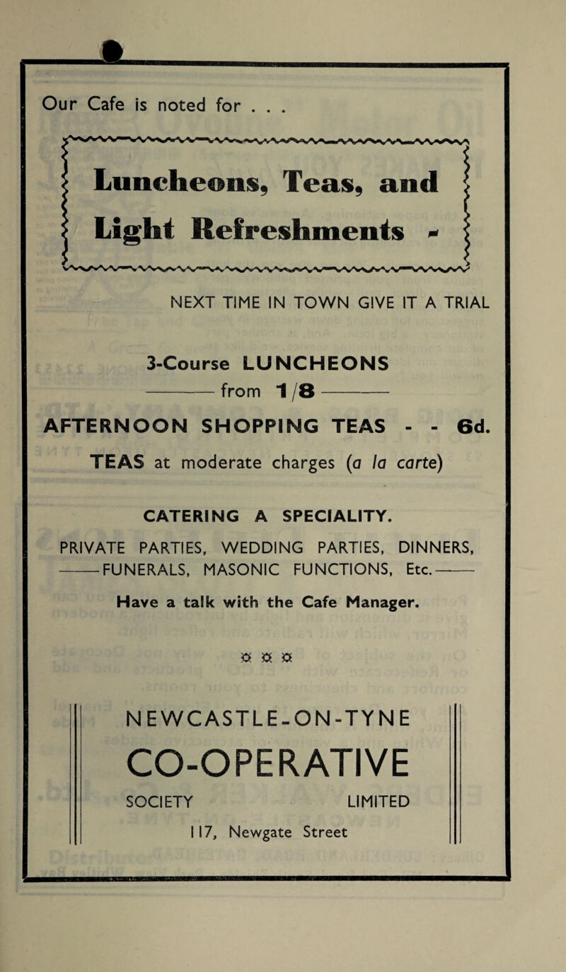 Our Cafe is noted for . . . NEXT TIME IN TOWN GIVE IT A TRIAL 3-Course LUNCHEONS -from 1 8- AFTERNOON SHOPPING TEAS - - 6d. TEAS at moderate charges (a la carte) CATERING A SPECIALITY. PRIVATE PARTIES, WEDDING PARTIES, DINNERS, -FUNERALS, MASONIC FUNCTIONS, Etc.—- Have a talk with the Cafe Manager. a a a NEWCASTLE-ON-TYNE CO-OPERATIVE SOCIETY LIMITED 117, Newgate Street m