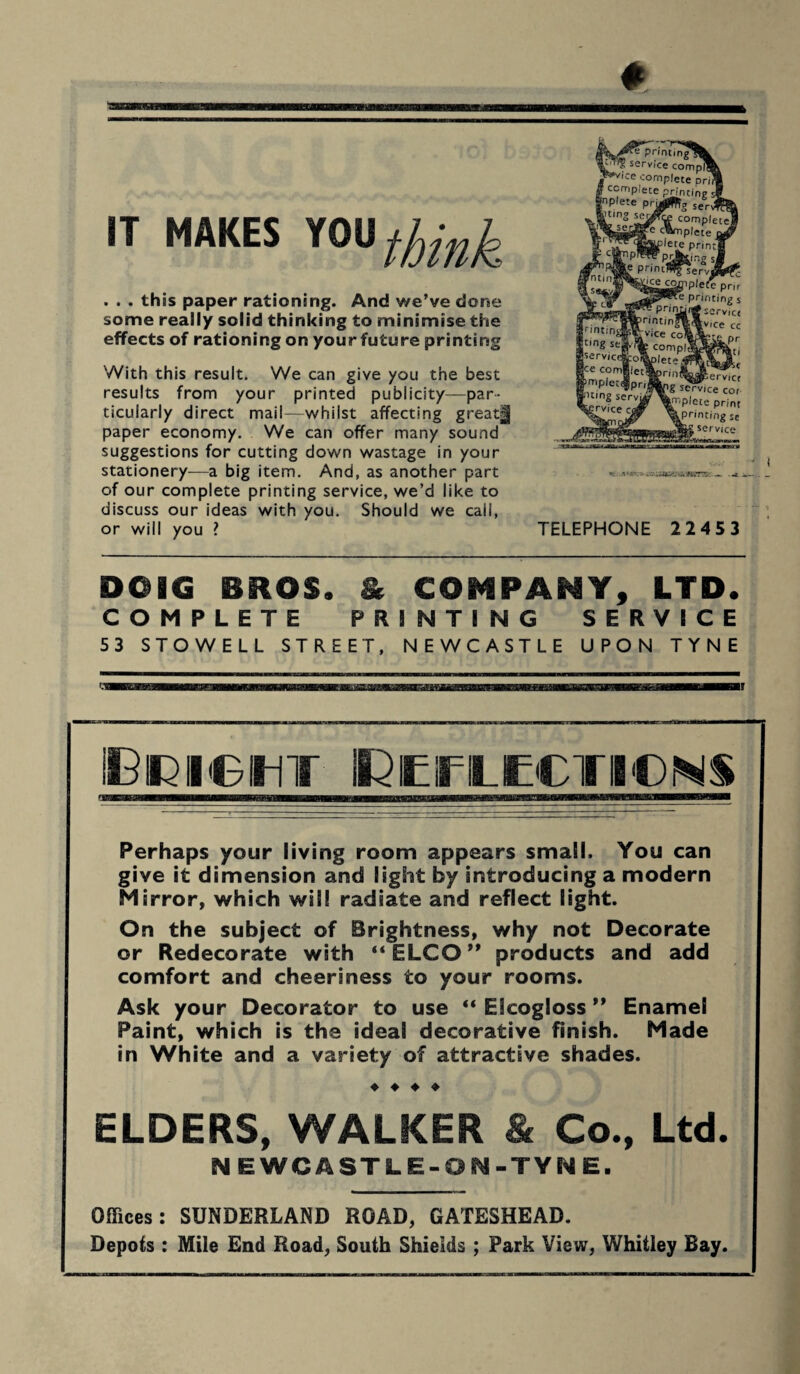 IT MAKES YOU fjjlnk . . . this paper rationing. And we’ve done some really solid thinking to minimise the effects of rationing on yourfuture printing With this result. We can give you the best results from your printed publicity—par¬ ticularly direct mail—whilst affecting great| paper economy. We can offer many sound suggestions for cutting down wastage in your stationery—a big item. And, as another part of our complete printing service, we’d like to discuss our ideas with you. Should we call, or will you ? TELEPHONE 2245 3 DOIG BROS. & COMPANY, LTD. COMPLETE PRINTING SERVICE 53 STOWELL STREET. NEWCASTLE UPON TYNE i i M in Reflections Perhaps your living room appears small. You can give it dimension and light by introducing a modern Mirror, which will radiate and reflect light. On the subject of Brightness, why not Decorate or Redecorate with “ELCO” products and add comfort and cheeriness to your rooms. Ask your Decorator to use “ Ekogloss ” Enamel Paint, which is the ideal decorative finish. Made in White and a variety of attractive shades. ♦ ♦ ♦ ♦ ELDERS, WALKER & Co., Ltd. N EWCASTLE-ON-TYNE. Offices: SUNDERLAND ROAD, GATESHEAD. Depots : Mile End Road, South Shields ; Park View, Whitley Bay. -knSTT:: _