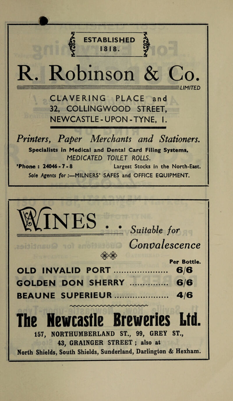 ESTABLISHED 1818. R. Robinson & Co. LIMITED CLAVERING PLACE and 32, COLLINGWOOD STREET, NEWCASTLE-UPON-TYNE, I. Printers, Paper Merchants and Stationers. Specialists in Medical and Dental Card Filing Systems, MEDICATED TOILET ROLLS. 'Phone: 24046-7-8 Largest Stocks In the North-East. Sole Agents for MILNERS’ SAFES and OFFICE EQUIPMENT. _ *_1 Suitable for Convalescence Per Bottle. OLD INVALID PORT. 6/6 GOLDEN DON SHERRY . 6/6 BEAUNE SUPERIEUR. 4/6 The Newcastle Breweries Ltd. 157, NORTHUMBERLAND ST., 99, GREY ST., 43, GRAINGER STREET ; also at North Shields, South Shields, Sunderland, Darlington & Hexham.