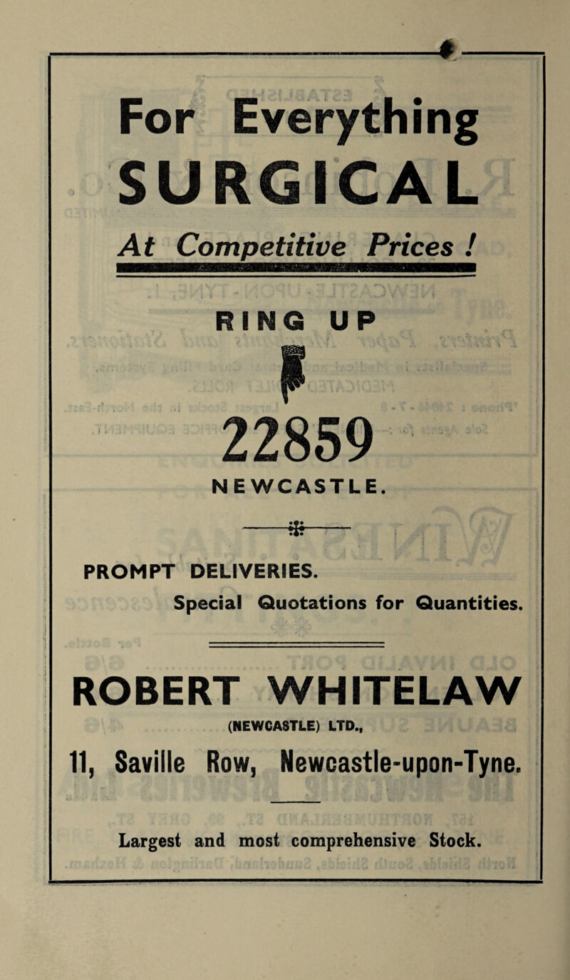 SURGICAL At Competitive Prices ! RING UP . i. 859 NEWCASTLE. -85—r-r . PROMPT DELIVERIES. Special Quotations for Quantities. ROBERT WHITELAW (NEWCASTLE) LTD., 11, Saville Row, Newcastle-upon-Tyne. Largest and most comprehensive Stock.