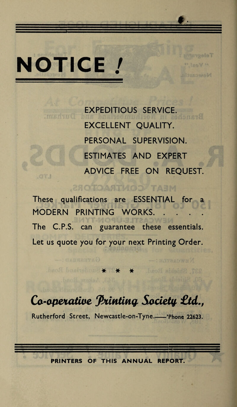 NOTICE ! EXPEDITIOUS SERVICE. EXCELLENT QUALITY. PERSONAL SUPERVISION. ESTIMATES AND EXPERT ADVICE FREE ON REQUEST. These qualifications are ESSENTIAL for a MODERN PRINTING WORKS. The C.P.S. can guarantee these essentials. Let us quote you for your next Printing Order. * * * Ca-epexcUioe Jbdntmq. Satiety £td., Rutherford Street, Newcastle-on-Tyne-’Phone 22623. PRINTERS OF THIS ANNUAL REPORT.