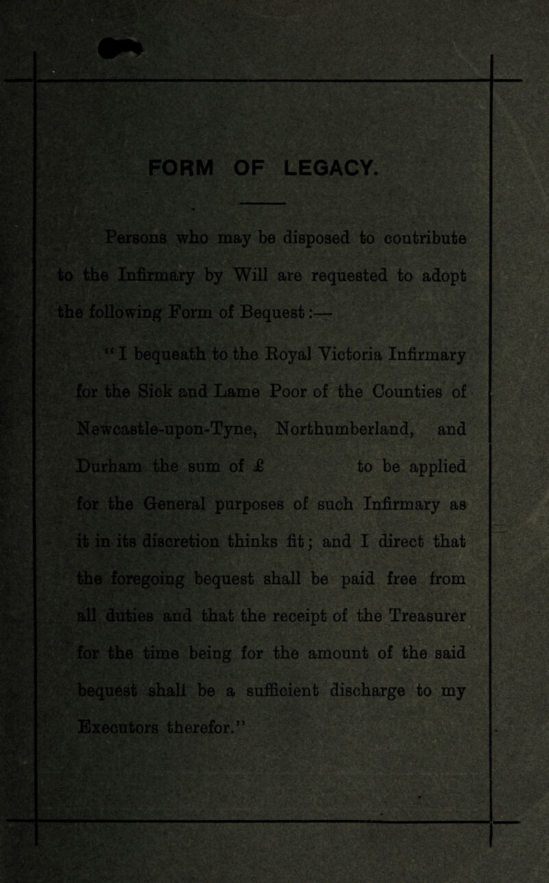 FORM OF LEGACY. ft ; y^EgBS&j&l ’.--J fy* AK '$■- -' ,V Persons who may be disposed to contribute to the Infirmary by Will are requested to adopt the following Form of Bequest :— for the Sick and Lame Poor of the Counties of Newcastle-upon-Tyne, Northumberland, and Durham the sum of £ to be applied for the General purposes of such Infirmary as it in its discretion thinks fit; and I direct that the foregoing bequest shall be paid free from all duties and that the receipt of the Treasurer for the time being for the amount of the said bequest shall be a sufficient discharge to my Executors therefor.”