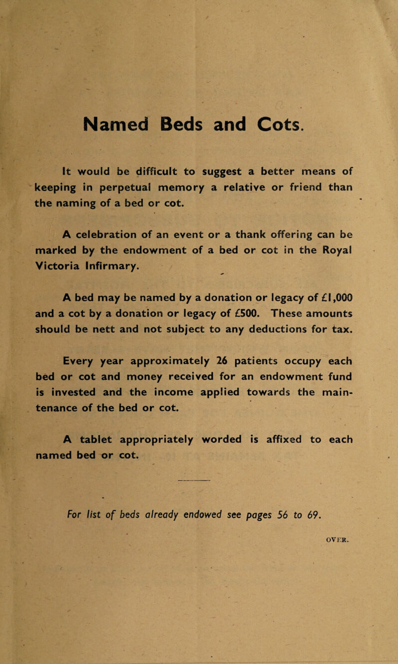 Named Beds and Cots. It would be difficult to suggest a better means of keeping in perpetual memory a relative or friend than the naming of a bed or cot. A celebration of an event or a thank offering can be marked by the endowment of a bed or cot in the Royal Victoria Infirmary. A bed may be named by a donation or legacy of £1,000 and a cot by a donation or legacy of £500. These amounts should be nett and not subject to any deductions for tax. Every year approximately 26 patients occupy each bed or cot and money received for an endowment fund is invested and the income applied towards the main¬ tenance of the bed or cot. A tablet appropriately worded is affixed to each named bed or cot. For list of beds already endowed see pages 56 to 69. OVER.