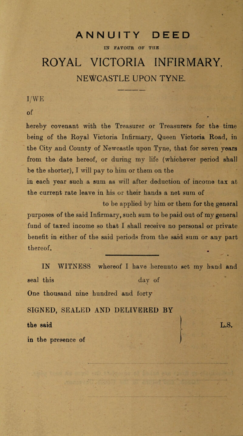 ANNUITY DEED IN FAVOUR OF THE ROYAL VICTORIA INFIRMARY, NEWCASTLE UPON TYNE. I/WE of hereby covenant with the Treasurer or Treasurers for the time being of the Royal Victoria Infirmary, Queen Victoria Road, in l the City and County of Newcastle upon Tyne, that for seven years from the date hereof, or during my life (whichever period shall be the shorter), I will pay to him or them on the in each year such a sum as will after deduction of income tax at the current rate leave in his or their hands a net sura of to be applied by him or them for the general purposes of the said Infirmary, such sum to be paid out of my general fund of taxed income so that I shall receive no personal or private benefit in either of the said periods from the said sum or any part thereof. IN WITNESS whereof I have hereunto set my hand and seal this day of One thousand nine hundred and forty SIGNED, SEALED AND DELIVERED BY the said in the presence of L.S.