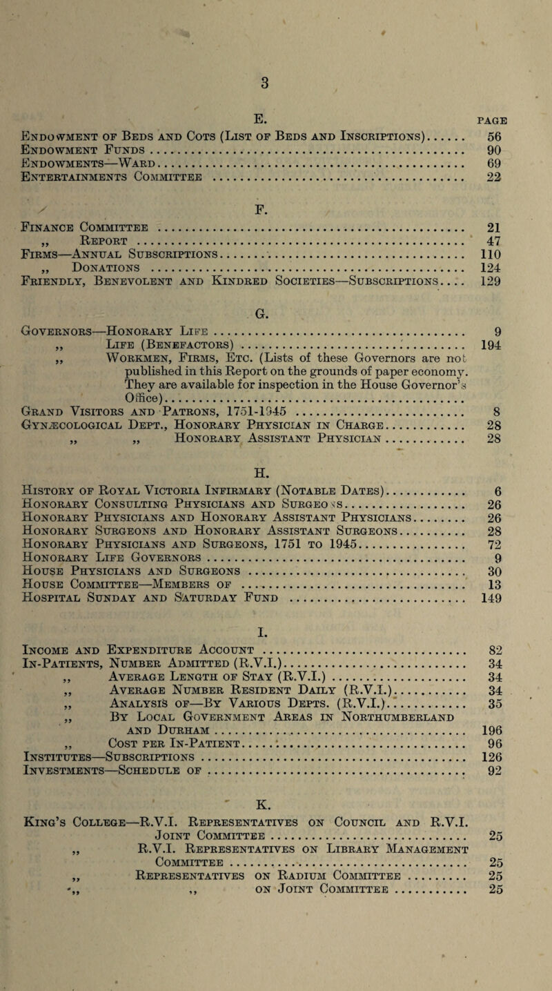 E. PAGE Endowment of Beds and Cots (List of Beds and Inscriptions). 56 Endowment Funds. 90 Endowments—Ward. 69 Entertainments Committee . 22 F. Finance Committee . 21 „ Report . 47 Firms—Annual Subscriptions.. 110 ,, Donations . 124 Friendly, Benevolent and Kindred Societies—Subscriptions_ 129 G. Governors—Honorary Life. 9 ,, Life (Benefactors).. 194 Workmen, Firms, Etc. (Lists of these Governors are not published in this Report on the grounds of paper economy. They are available for inspection in the House Governor’s Office). Grand Visitors and Patrons, 1751-1945 . 8 Gynecological Dept., Honorary Physician in Charge. 28 „ „ Honorary Assistant Physiclyn. 28 H. History of Royal Victoria Infirmary (Notable Dates). 6 Honorary Consulting Physicians and Surgeons. 26 Honorary Physicians and Honorary Assistant Physicians. 26 Honorary Surgeons and Honorary Assistant Surgeons. 28 Honorary Physicians and Surgeons, 1751 to 1945. 72 Honorary Life Governors. 9 House Physicians and Surgeons. 30 House Committee—Members of . 13 Hospital Sunday and Saturday Fund . 149 I. Income and Expenditure Account . 82 In-Patients, Number Admitted (R.V.I.). 34 ,, Average Length of Stay (R.V.I.). 34 „ Average Number Resident Daily (R.V.I.). 34 „ Analysis of—By Various Depts. (R.V.I.). 35 „ By Local Government Areas in Northumberland and Durham. 196 ,, Cost per In-Patient.:. 96 Institutes—Subscriptions. 126 Investments—Schedule of. 92 K. King’s College—R.V.I. Representatives on Council and R.V.I. Joint Committee. 25 ,, R.V.I. Representatives on Library Management Committee... 25 ,, Representatives on Radium Committee. 25 ,, on Joint Committee. 25