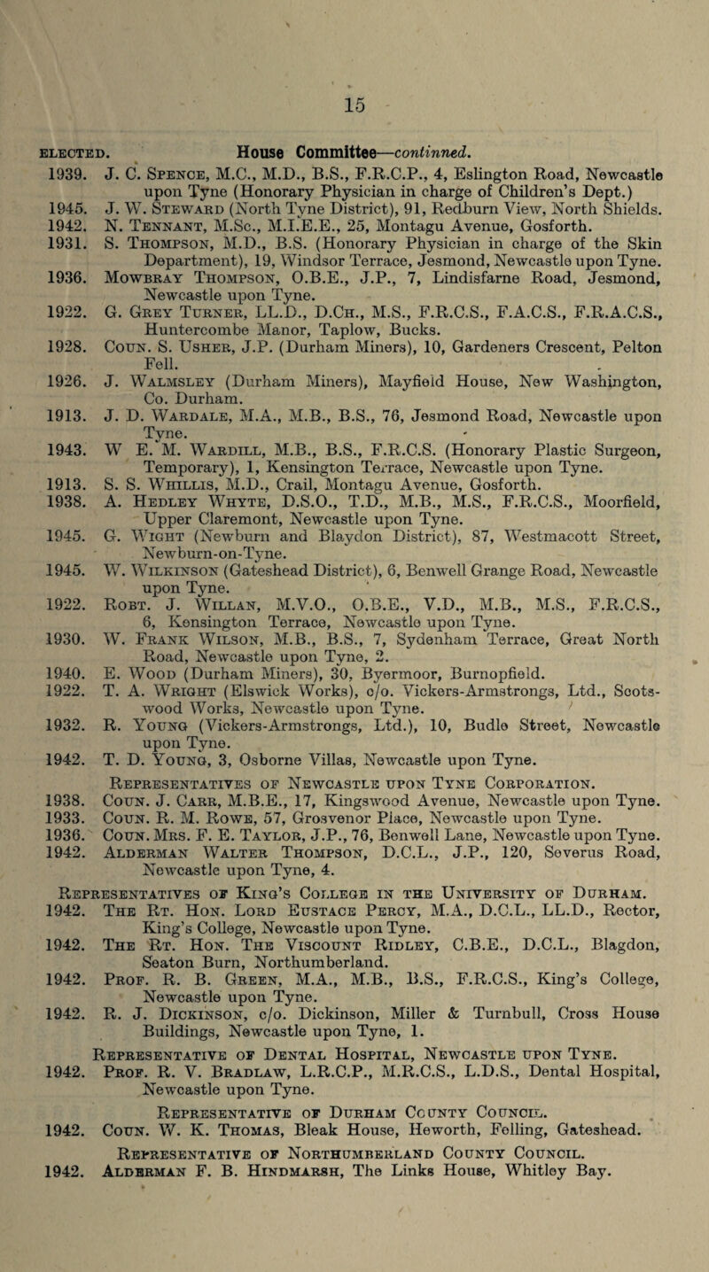 elected. House Committee—continued. 1939. J. C. Spence, M.C., M.D., B.S., F.R.C.P., 4, Eslington Road, Newcastle upon Tyne (Honorary Physician in charge of Children’s Dept.) 1945. J. W. Steward (North Tyne District), 91, Redburn View, North Shields. 1942. N. Tennant, M.Sc., M.I.E.E., 25, Montagu Avenue, Gosforth. 1931. S. Thompson, M.D., B.S. (Honorary Physician in charge of the Skin Department), 19, Windsor Terrace, Jesmond, Newcastle upon Tyne. 1936. Mowbray Thompson, O.B.E., J.P., 7, Lindisfarne Road, Jesmond, Newcastle upon Tyne. 1922. G. Grey Turner, LL.D., D.Ch., M.S., E.R.C.S., F.A.C.S., F.R.A.C.S., Huntercombe Manor, Taplow, Bucks. 1928. Coun. S. Usher, J.P. (Durham Miners), 10, Gardeners Crescent, Pelton Fell. 1926. J. Walmsley (Durham Miners), Mayfield House, New Washington, Co. Durham. 1913. J. D. Wardale, M.A., M.B., B.S., 76, Jesmond Road, Newcastle upon Tyne. 1943. W E. M. Wardill, M.B., B.S., F.R.C.S. (Honorary Plastic Surgeon, Temporary), 1, Kensington Terrace, Newcastle upon Tyne. 1913. S. S. Wiiillis, M.D., Crail, Montagu Avenue, Gosforth. 1938. A. Hedley Whyte, D.S.O., T.D., M.B., M.S., F.R.C.S., Moorfield, Upper Claremont, Newcastle upon Tyne. 1945. G. Wight (Newburn and Blaydon District), 87, Westmacott Street, Ne w b urn - on - Tyne. 1945. W. Wilkinson (Gateshead District), 6, Benwell Grange Road, Newcastle upon Tyne. 1922. Robt. J. Willan, M.V.O., O.B.E., V.D., M.B., M.S., F.R.C.S., 6, Kensington Terrace, Newcastle upon Tyne. 1930. W. Frank Wilson, M.B., B.S., 7, Sydenham Terrace, Great North Road, Newcastle upon Tyne, 2. 1940. E. Wood (Durham Miners), 30, Byermoor, Burnopfield. 1922. T. A. Wright (Elswiek Works), c/o. Vickers-Armstrongs, Ltd., Scots- wood Works, Newcastle upon Tyne. 1932. R. Young (Vickers-Armstrongs, Ltd.), 10, Budlo Street, Newcastle upon Tyne. 1942. T. D. Young, 3, Osborne Villas, Newcastle upon Tyne. Representatives of Newcastle upon Tyne Corporation. 1938. Coun. J. Carr, M.B.E., 17, Kingswood Avenue, Newcastle upon Tyne. 1933. Coun. R. M. Rowe, 57, Grosvenor Piace, Newcastle upon Tyne. 1936. Coun. Mrs. F. E. Taylor, J.P., 76, Benwell Lane, Newcastle upon Tyne. 1942. Alderman Walter Thompson, D.C.L., J.P., 120, Severus Road, Newcastle upon Tyne, 4. Representatives of King’s College in the University of Durham. 1942. The Rt. Hon. Lord Eustace Percy, M.A., D.C.L., LL.D., Rector, King’s College, Newcastle upon Tyne. 1942. The Rt. Hon. The Viscount Ridley, C.B.E., D.C.L., Blagdon, Seaton Burn, Northumberland. 1942. Prof. R. B. Green, M.A., M.B., B.S., F.R.C.S., King’s College, Newcastle upon Tyne. 1942. R. J. Dickinson, c/o. Dickinson, Miller & Turnbull, Cross House Buildings, Newcastle upon Tyne, 1. Representative of Dental Hospital, Newcastle upon Tyne. 1942. Prof. R. V. Bradlaw, L.R.C.P., M.R.C.S., L.D.S., Dental Hospital, Newcastle upon Tyne. Representative of Durham County Council. 1942. Coun. W. K. Thomas, Bleak House, Heworth, Felling, Gateshead. Representative of Northumberland County Council. Alderman F. B. Hindmarsh, The Links House, Whitley Bay. 1942.