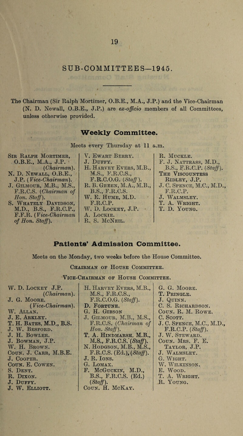 SUB-COMMITTEES—1945. The Chairman (Sir Ralph Mortimer, O.B.E., M.A., J.P.) and the Vice-Chairman (N. D. Newall, O.B.E., J.P.) are ex-officio members of all Committees, unless otherwise provided. Weekly Committee. Meets every Thursday at 11 a.m. Sir Ralph Mortimer, O.B.E., M.A., J.P. (Chairman). N. D. Newall, O.B.E., J.P. (Vice-Chairman). J. Gilmottr, M.B., M.S., F.R.C.S. (Chairman of Hon. Staff). S. Whately Davidson, M.D., B.S., F.R.C.P., F.F.R. (Vice-Chairman of Hon. Staff). V. Ewart Berry. J. Duffy. H. Harvey Evers, M.B., M.S., F.R.C.S., F.R.C.O.G. (Staff). R. B. Green, M.A., M.B., B.S., F.R.C.S. W. E. Hume, M.D. F.R.C.P. W. D. Lockey, J.P. • A. Lockie. R. S. McNeil. R. Muckle. F. J. Nattrass, M.D., B.S., F.R.C.P. (Staff). The Viscountess Ridley, J.P. J. C. Spence, M.C., M.D., F.R.C.P. J. Walmsley. T. A. Wright. T. D. Young. Patients* Admission Committee. Meets on the Monday, two weeks before the House Committee. Chairman of House Committee. Vice-Chairman of House Committee. W. D. Lockey J.P. (Chairman). J. G. Moore. (Vice-Chairman). W. Allan. J. E. Arkley. T. H. Bates, M.D., B.S. J. W. Besford. J. H. Bowler. J. Bowman, J.P. W. H. Brown. Coun. J. Carr, M.B.E. J. Cooper. Coun. E. Cowen. S. Dent. R. Dixon. J. W. Elliott. H. Harvey Evers, M.B., M.S., F.R.C.S., F.R.C.O.G. (Staff). D. Fortune. G. H. Gibson J. Gilmour, M.B., M.S., F.R.C.S. (Chairman of Hon. Staff). T. A. Hindmarsh. M.B., M.S., F.R.C.S.'(Staff). N. Hodgson, M.B., M.S., F.R.C.S. (Ed.), (Staff). J. R. Ions. G. Lomax. F. McGuckin, M.D., B.S., F.R.C.S. (Ed.) Coun. H. McKay. G. G. Moore. T. Pringle. J. Quinn. C. S. Richardson. Coun. R. M. Rowe. Cl Spott J.' C. Spence, M.C., M.D., F.R.C.P. (Staff). J. W. Steward. Coun. Mrs. F. E. Taylor, J.P. J. Walmsley. G. Wight. W. Wilkinson. E. Wood. T. A. Wright.