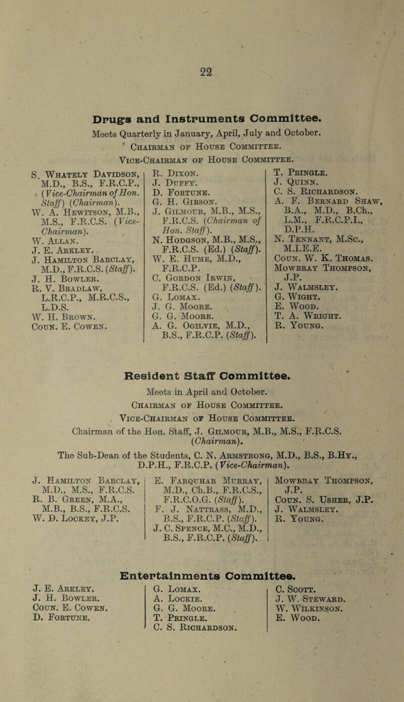 Drugs and Instruments Committee. Meets Quarterly in January, April, July and October. Chairman of House Committee. Yioe-Chairman of House Committee. S Whately Davidson, M.D., B.S., F.R.C.P., (Vice-Chairman of Hon. Staff) (Chairman). W. A. Hewitson, M.B., M.S., F.R.C.S. (Vice- Chairman). W. Allan. J. E. Arkley. J. Hamilton Barclay, M.D., F.R.C.S. (Staff). J. H. Bowler. R. V. Bradlaw, L.R.C.P., M.R.C.S., L.D.S. W. H. Brown. Coun. E. Cowen. R. Dixon. J. Duffy. D. Fortune. G. H. Gibson. J. Gilmour, M.B., M.S., F.R.C.S. (Chairman of Hon. Staff). N. Hodgson, M.B., M.S., F.R.C.S. (Ed.) (Staff). W. E. Hume, M.D., F.R.C.P. C. Gordon Irwin, F.R.C.S. (Ed.) (Staff). G. Lomax. J. G. Moore. G. G. Moore. A. G. Ogilvie, M.D., B.S., F.R.C.P. (Staff). T. Pringle. J. Quinn. C. S. Richardson. A. F. Bernard Shaw, B.A., M.D., B.Ch., L. M., F.R.C.P.I., D.P.H. N. Tennant, M.Sc., M. I.E.E. Coun. W. K. Thomas. Mowbray Thompson, J.P. J. Walmsley. G. Wight. E. Wood. T. A. Wright. R. Young. Resident Staff Committee. Meets in April and October. Chairman of House Committee. / Vice-Chairman of House Committee. Chairman of the Hon. Staff, J. Gilmour, M.B., M.S., F.R.C.S. (Chairman). The Sub-Dean of the Students, C. N. Armstrong, M.D., B.S., B.Hy., D.P.H., F.R.C.P. (Vice-Chairman). J. Hamilton Barclay, i M.D., M.S., F.R.C.S. R. B. Green, M.A., M.B., B.S., F.R.C.S. W. D. Lockey, J.P. E. Farquhar Murray, M.D., Ch.B., F.R.C.S., F.R.C.O.G. (Staff). F. J. Nattrass, M.D., B.S., F.R.C.P. (Staff). J. C. Spence, M.C., M.D., B.S., F.R.C.P. (Staff). Mowbray Thompson, J.P. Coun. S. Usher, J.P. J. Walmsley. R. Young. Entertainments Committee. J. E. Arkley. J. H. Bowler. Coun. E. Cowen. D. Fortune. G. Lomax. A. Lockie. G. G. Moore. T. Pringle. C. S. Richardson. C. Scott. J. W. Steward. W. Wilkinson. E. Wood.