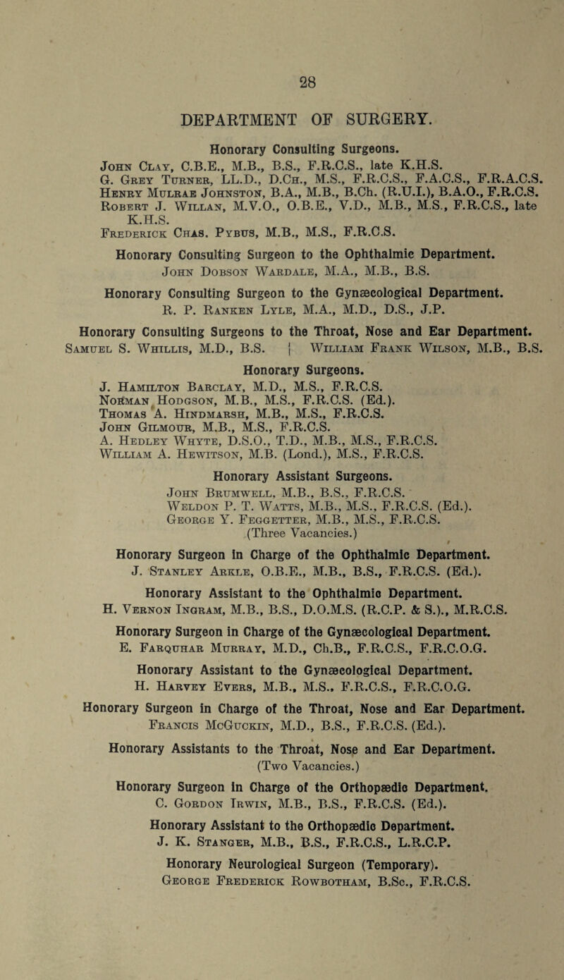 DEPARTMENT OF SURGERY. Honorary Consulting Surgeons. John Clay, C.B.E., M.B., B.S., F.R.C.S., late K.H.S. G. Grey Turner, LL.D., D.Ch., M.S., F.R.C.S., F.A.C.S., F.R.A.C.S. Henry Mulrae Johnston, B.A., M.B., B.Ch. (R.U.I.), B.A.O., F.R.C.8. Robert J. Willan, M.V.O., O.B.E., V.D., M.B., M S., F.R.C.S., late K.H.S. Frederick Chas. Pybus, M.B., M.S., F.R.C.S. Honorary Consulting Surgeon to the Ophthalmic Department. John Dobson Wardale, M.A., M.B., B.S. Honorary Consulting Surgeon to the Gynaecological Department. R. P. Ranken Lyle, M.A., M.D., D.S., J.P. Honorary Consulting Surgeons to the Throat, Nose and Ear Department. Samuel S. Whillis, M.D., B.S. | William Frank Wilson, M.B., B.S. Honorary Surgeons. J. Hamilton Barclay, M.D., M.S., F.R.C.S. Norman Hodgson, M.B., M.S., F.R.C.S. (Ed.). Thomas A. Hindmarsh, M.B., M.S., F.R.C.S. John Gilmour, M.B., M.S., F.R.C.S. A. Hedley Whyte, D.S.O., T.D., M.B., M.S., F.R.C.S. William A. Hewitson, M.B. (Lond.), M.S., F.R.C.S. Honorary Assistant Surgeons. John Brumwell, M.B., B.S., F.R.C.S. Weldon P. T. Watts, M.B., M.S., F.R.C.S. (Ed.). George Y. Feggetter, M.B., M.S., F.R.C.S. (Three Vacancies.) i Honorary Surgeon in Charge of the Ophthalmic Department. J. Stanley Arkle, O.B.E., M.B., B.S., F.R.C.S. (Ed.). Honorary Assistant to the Ophthalmic Department. H. Vernon Ingram, M.B., B.S., D.O.M.S. (R.C.P. & S.)., M.R.C.S. Honorary Surgeon in Charge of the Gynaecological Department. E. Farquhar Murray, M.D., Ch.B., F.R.C.S., F.R.C.O.G. Honorary Assistant to the Gynaecological Department. H. Harvey Evers, M.B., M.S., F.R.C.S., F.R.C.O.G. Honorary Surgeon in Charge of the Throat, Nose and Ear Department. Francis McGuckin, M.D., B.S., F.R.C.S. (Ed.). Honorary Assistants to the Throat, Nose and Ear Department. (Two Vacancies.) Honorary Surgeon in Charge of the Orthopaedic Department. C. Gordon Irwin, M.B., B.S., F.R.C.S. (Ed.). Honorary Assistant to the Orthopaedic Department. J. K. Stanger, M.B., B.S., F.R.C.S., L.R.C.P. Honorary Neurological Surgeon (Temporary). George Frederick Rowbotham, B.Sc., F.R.C.S.