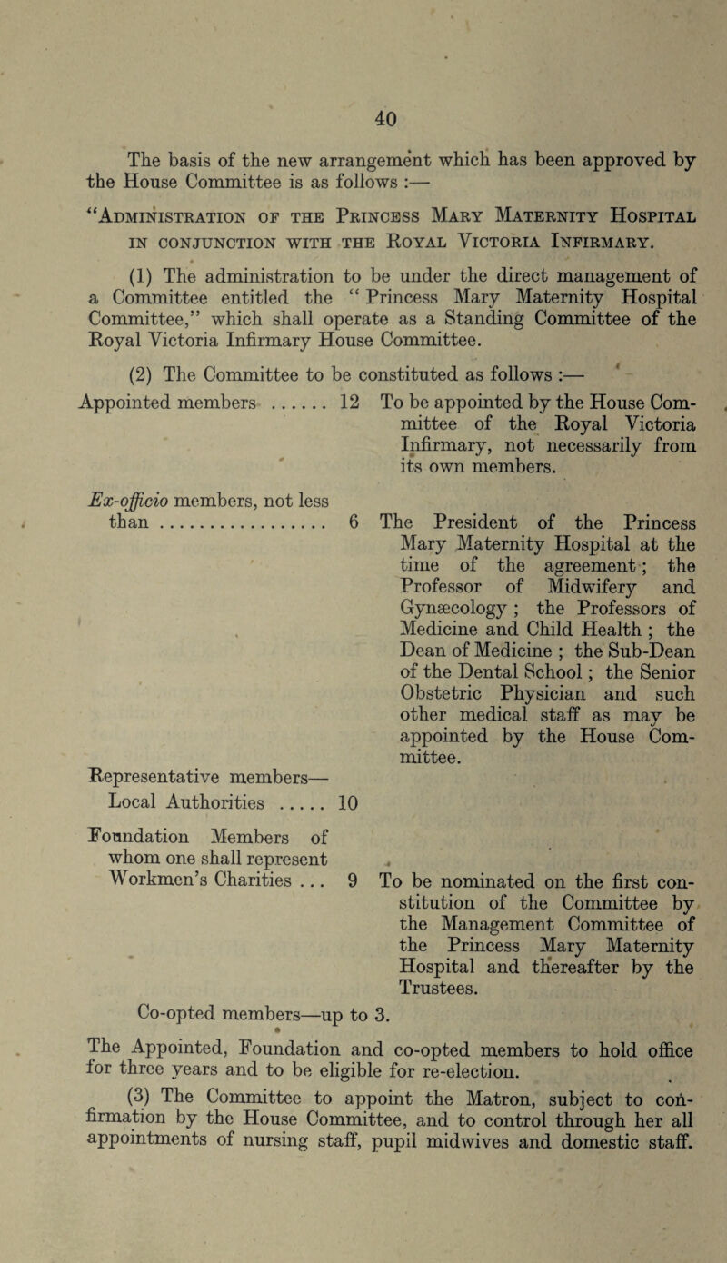 The basis of the new arrangement which has been approved by the House Committee is as follows :— “Administration of the Princess Mary Maternity Hospital IN CONJUNCTION WITH THE ROYAL VICTORIA INFIRMARY. (1) The administration to be under the direct management of a Committee entitled the “ Princess Mary Maternity Hospital Committee,” which shall operate as a Standing Committee of the Royal Victoria Infirmary House Committee. be constituted as follows :— 12 To be appointed by the House Com¬ mittee of the Royal Victoria Infirmary, not necessarily from its own members. (2) The Committee to Appointed members . Ex-officio members, not less than. 6 Representative members— Local Authorities . 10 The President of the Princess Mary Maternity Hospital at the time of the agreement; the Professor of Midwifery and Gynaecology ; the Professors of Medicine and Child Health ; the Dean of Medicine ; the Sub-Dean of the Dental School; the Senior Obstetric Physician and such other medical staff as may be appointed by the House Com¬ mittee. Foundation Members of whom one shall represent Workmen’s Charities ... 9 To be nominated on the first con¬ stitution of the Committee by the Management Committee of the Princess Mary Maternity Hospital and thereafter by the Trustees. Co-opted members—up to 3. The Appointed, Foundation and co-opted members to hold office for three years and to be eligible for re-election. (3) The Committee to appoint the Matron, subject to con¬ firmation by the House Committee, and to control through her all appointments of nursing staff, pupil midwives and domestic staff.