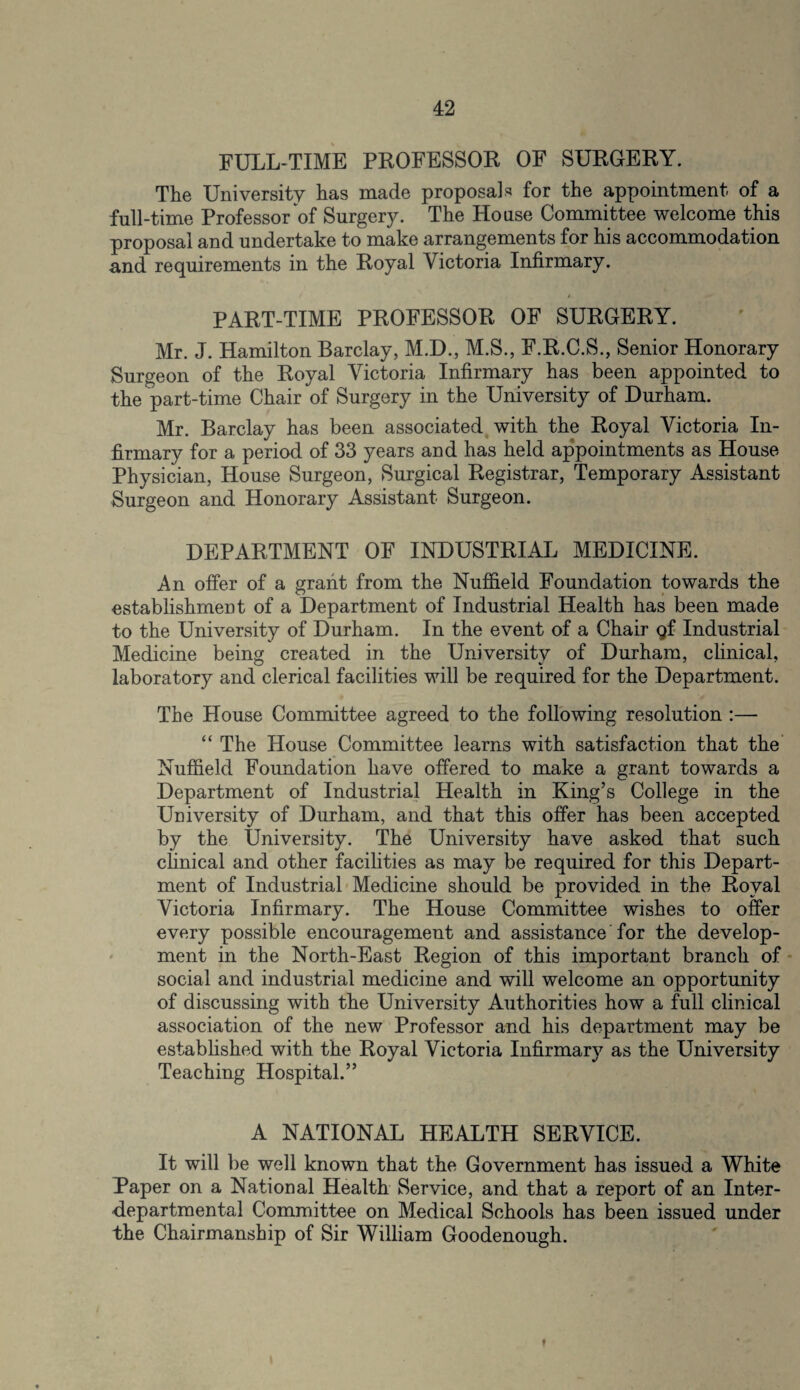 FULL-TIME PROFESSOR OF SURGERY. The University has made proposals for the appointment of a full-time Professor of Surgery. The House Committee welcome this proposal and undertake to make arrangements for his accommodation and requirements in the Royal Victoria Infirmary. PART-TIME PROFESSOR OF SURGERY. Mr. J. Hamilton Barclay, M.D., M.S., F.R.C.S., Senior Honorary Surgeon of the Royal Victoria Infirmary has been appointed to the part-time Chair of Surgery in the University of Durham. Mr. Barclay has been associated with the Royal Victoria In¬ firmary for a period of 33 years and has held appointments as House- Physician, House Surgeon, Surgical Registrar, Temporary Assistant Surgeon and Honorary Assistant Surgeon. DEPARTMENT OF INDUSTRIAL MEDICINE. An offer of a grant from the Nuffield Foundation towards the establishment of a Department of Industrial Health has been made to the University of Durham. In the event of a Chair gf Industrial Medicine being created in the University of Durham, clinical, laboratory and clerical facilities will be required for the Department. The House Committee agreed to the following resolution :— “ The House Committee learns with satisfaction that the Nuffield Foundation have offered to make a grant towards a Department of Industrial Health in King’s College in the University of Durham, and that this offer has been accepted by the University. The University have asked that such clinical and other facilities as may be required for this Depart¬ ment of Industrial Medicine should be provided in the Royal Victoria Infirmary. The House Committee wishes to offer every possible encouragement and assistance for the develop¬ ment in the North-East Region of this important branch of social and industrial medicine and will welcome an opportunity of discussing with the University Authorities how a full clinical association of the new Professor and his department may be established with the Royal Victoria Infirmary as the University Teaching Hospital.” A NATIONAL HEALTH SERVICE. It will be well known that the Government has issued a White Paper on a National Health Service, and that a report of an Inter¬ departmental Committee on Medical Schools has been issued under the Chairmanship of Sir William Goodenough. f