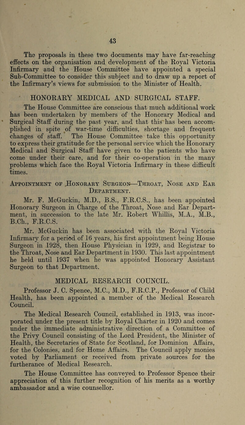 The proposals in these two documents may have far-reaching effects on the organisation and development of the Royal Victoria Infirmary and the House Committee have appointed a special Sub-Committee to consider this subject and to draw up a report of the Infirmary’s views for submission to the Minister of Health. HONORARY MEDICAL AND SURGICAL STAFF. The House Committee are conscious that much additional work has been undertaken by members of the Honorary Medical and * Surgical Staff during the past year, and that this has been accom¬ plished in spite of war-time difficulties, shortage and frequent changes of staff. The House Committee take this opportunity to express their gratitude for the personal service which the Honorary Medical and Surgical Staff have given to the patients who have come under their care, and for their co-operation in the many problems which face the Royal Victoria Infirmary in these difficult times. Appointment of Honorary Surgeon—Throat, Nose and Ear Department. Mr. F. McGuckin, M.D., B.S., F.R.C.S., has been appointed Honorary Surgeon in Charge of the Throat, Nose and Ear Depart¬ ment, in succession to the late Mr. Robert Whillis, M.A., M.B., B.Ch, F.R.C.S. Mr. McGuckin has been associated with the Royal Victoria Infirmary for a period of 16 years, his first appointment being House Surgeon in 1928, then House Physician in 1929, and Registrar to the Throat, Nose and Ear Department in 1930. This last appointment he held until 1937 when he was appointed Honorary Assistant Surgeon to that Department. MEDICAL RESEARCH COUNCIL. Professor J. C. Spence, M.C., M.D., F.R.C.P., Professor of Child Health, has been appointed a member of the Medical Research Council. The Medical Research Council, established in 1913, was incor¬ porated under the present title by Royal Charter in 1920 and comes under the immediate administrative direction of a Committee of the Privy Council consisting of the Lord President, the Minister of Health, the Secretaries of State for Scotland, for Dominion Affairs, for the Colonies, and for Home Affairs. The Council apply monies voted by Parliament or received from private sources for the furtherance of Medical Research. The House Committee has conveyed to Professor Spence their appreciation of this further recognition of his merits as a worthy ambassador and a wise counsellor.