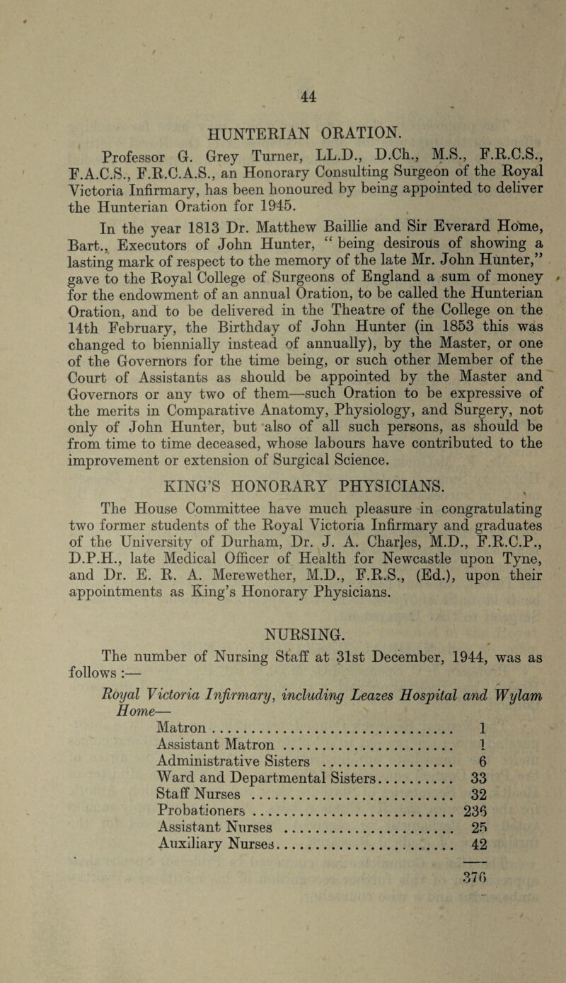 / HUNTERIAN ORATION. Professor G. Grey Turner, LL.D., D.Ch., M.S., F.R.C.S., F.A.C.S., F.R.C.A.S., an Honorary Consulting Surgeon of the Royal Victoria Infirmary, has been honoured by being appointed to deliver the Hunterian Oration for 1945. In the year 1813 Dr. Matthew Baillie and Sir Everard Home, Bart., Executors of John Hunter, “ being desirous of showing a lasting mark of respect to the memory of the late Mr. John Hunter,” gave to the Royal College of Surgeons of England a sum of money , for the endowment of an annual Oration, to be called the Hunterian Oration, and to be delivered in the Theatre of the College on the 14th February, the Birthday of John Hunter (in 1853 this was changed to biennially instead of annually), by the Master, or one of the Governors for the time being, or such other Member of the Court of Assistants as should be appointed by the Master and Governors or any two of them—such Oration to be expressive of the merits in Comparative Anatomy, Physiology, and Surgery, not only of John Hunter, but also of all such persons, as should be from time to time deceased, whose labours have contributed to the improvement or extension of Surgical Science. KING’S HONORARY PHYSICIANS. The House Committee have much pleasure in congratulating two former students of the Royal Victoria Infirmary and graduates of the University of Durham, Dr. J. A. Charjes, M.D., F.R.C.P., D.P.H., late Medical Officer of Health for Newcastle upon Tyne, and Dr. E. R. A. Mere wether, M.D., F.R.S., (Ed.), upon their appointments as King’s Honorary Physicians. NURSING. The number of Nursing Staff at 31st December, 1944, was as follows :— Royal Victoria Infirmary, including Leazes Hospital and Wylam Home— Matron. 1 Assistant Matron. 1 Administrative Sisters . 6 Ward and Departmental Sisters. 33 Staff Nurses . 32 Probationers. 236 Assistant Nurses . 25 Auxiliary Nurses. 42 37 f>