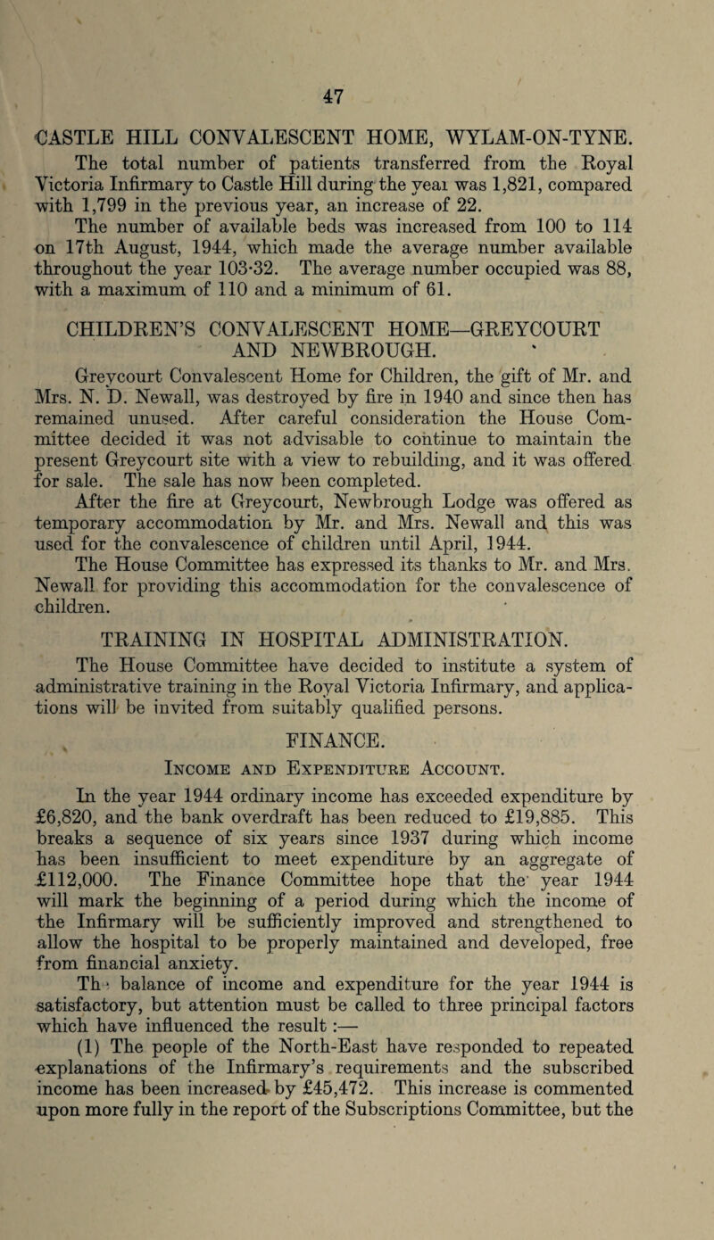 CASTLE HILL CONVALESCENT HOME, WYLAM-ON-TYNE. The total number of patients transferred from the Royal Victoria Infirmary to Castle Hill during the veai was 1,821, compared with 1,799 in the previous year, an increase of 22. The number of available beds was increased from 100 to 114 on 17th August, 1944, which made the average number available throughout the year 103*32. The average number occupied was 88, with a maximum of 110 and a minimum of 61. CHILDREN’S CONVALESCENT HOME—GREYCOURT AND NEWBROUGH. Greycourt Convalescent Home for Children, the gift of Mr. and Mrs. N. D. Newall, was destroyed by fire in 1940 and since then has remained unused. After careful consideration the House Com¬ mittee decided it was not advisable to continue to maintain the present Greycourt site with a view to rebuilding, and it was offered for sale. The sale has now been completed. After the fire at Greycourt, Newbrough Lodge was offered as temporary accommodation by Mr. and Mrs. Newall and this was used for the convalescence of children until April, 1944. The House Committee has expressed its thanks to Mr. and Mrs. Newall for providing this accommodation for the convalescence of children. TRAINING IN HOSPITAL ADMINISTRATION. The House Committee have decided to institute a system of administrative training in the Royal Victoria Infirmary, and applica¬ tions will be invited from suitably qualified persons. FINANCE. Income and Expenditure Account. In the year 1944 ordinary income has exceeded expenditure by £6,820, and the bank overdraft has been reduced to £19,885. This breaks a sequence of six years since 1937 during which income has been insufficient to meet expenditure by an aggregate of £112,000. The Finance Committee hope that the' year 1944 will mark the beginning of a period during which the income of the Infirmary will be sufficiently improved and strengthened to allow the hospital to be properly maintained and developed, free from financial anxiety. Th 1 balance of income and expenditure for the year 1944 is satisfactory, but attention must be called to three principal factors which have influenced the result:— (1) The people of the North-East have responded to repeated •explanations of the Infirmary’s requirements and the subscribed income has been increased-by £45,472. This increase is commented upon more fully in the report of the Subscriptions Committee, but the