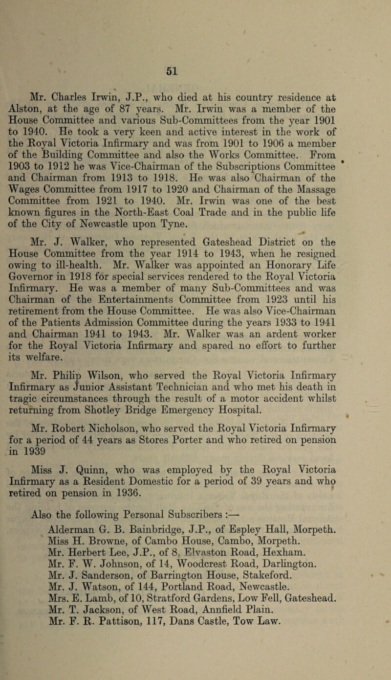 Mr. Charles Irwin, J.P., who died at his country residence at Alston, at the age of 87 years. Mr. Irwin was a member of the House Committee and various Sub-Committees from the year 1901 to 1940. He took a very keen and active interest in the work of the Royal Victoria Infirmary and was from 1901 to 1906 a member of the Building Committee and also the Works Committee. From 1903 to 1912 he was Vice-Chairman of the Subscriptions Committee and Chairman from 1913 to 1918. He was also Chairman of the Wages Committee from 1917 to 1920 and Chairman of the Massage Committee from 1921 to 1940. Mr. Irwin was one of the best known figures in the North-East Coal Trade and in the public life of the City of Newcastle upon Tyne. * •’* Mr. J. Walker, who represented Gateshead District on the House Committee from the year 1914 to 1943, when he resigned owing to ill-health. Mr. Walker was appointed an Honorary Life Governor in 1918 for special services rendered to the Royal Victoria Infirmary. He was a member of many Sub-Committees and was Chairman of the Entertainments Committee from 1923 until his retirement from the House Committee. He was also Vice-Chairman of the Patients Admission Committee during the years 1933 to 1941 and Chairman 1941 to 1943. Mr. Walker was an ardent worker for the Royal Victoria Infirmary and spared no effort to further its welfare. Mr. Philip Wilson, who served the Royal Victoria Infirmary Infirmary as Junior Assistant Technician and who met his death in tragic circumstances through the result of a motor accident whilst returning from Shotley Bridge Emergency Hospital. Mr. Robert Nicholson, who served the Royal Victoria Infirmary for a period of 44 years as Stores Porter and who retired on pension in 1939 Miss J. Quinn, who was employed by the Royal Victoria Infirmary as a Resident Domestic for a period of 39 years and who retired on pension in 1936. Also the following Personal Subscribers :— Alderman G. B. Bainbridge, J.P., of Espley Hall, Morpeth. Miss H. Browne, of Cambo House, Cambo, Morpeth. Mr. Herbert Lee, J.P., of 8, Elvaston Road, Hexham. Mr. F. W. Johnson, of 14, Woodcrest Road, Darlington. Mr. J. Sanderson, of Barrington House, Stakeford. Mr. J. Watson, of 144, Portland Road, Newcastle. Mrs. E. Lamb, of 10, Stratford Gardens, Low Fell, Gateshead. Mr. T. Jackson, of West Road, Annfield Plain. Mr. F. R. Pattison, 117, Dans Castle, Tow Law.