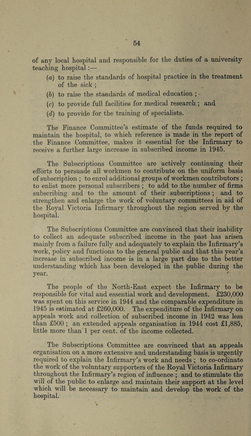 of any local hospital and responsible for the duties of a university teaching hospital:— (a) to raise the standards of hospital practice in the treatment of the sick ; (b) to raise the standards of medical education ; (c) to provide full facilities for medical research ; and (d) to provide for the training of specialists. The Finance Committee’s estimate of the funds required to maintain the hospital, to which reference is made in the report of the Finance Committee, makes it essential for the Infirmary to receive a further large increase in subscribed income in 1945. The Subscriptions Committee are actively continuing their efforts to persuade all workmen to contribute on the uniform basis of subscription ; to enrol additional groups of workmen contributors ; to enlist more personal subscribers ; to add to the number of firms subscribing and to the amount of their subscriptions ; and to strengthen and enlarge the work of voluntary committees in aid of the Royal Victoria Infirmary throughout the region served by the hospital. The Subscriptions Committee are convinced that their inability to collect an adequate subscribed income in the past has arisen mainly from a failure fully and adequately to explain the Infirmary’s work, policy and functions to the general public and that this year’s increase in subscribed income is in a large part due to the better understanding which has been developed in the public during the year. The people of the North-East expect the Infirmary to be responsible for vital and essential work and development. £230,000 was spent on this service in 1944 and the comparable expenditure in 1945 is estimated at £260,000. The expenditure of the Infirmary on appeals work and collection of subscribed income in 1942 was less than £500 ; an extended appeals organisation in 1944 cost £1,885, little more than 1 per cent, of the income collected. The Subscriptions Committee are convinced that an appeals organisation on a more extensive and understanding basis is urgently required to explain the Infirmary’s work and needs ; to co-ordinate the work of the voluntary supporters of the Royal Victoria Infirmary throughout the Infirmary’s region of influence ; and to stimulate the will of the public to enlarge and maintain their support at the level which will be necessary to maintain and develop the work of the hospital.