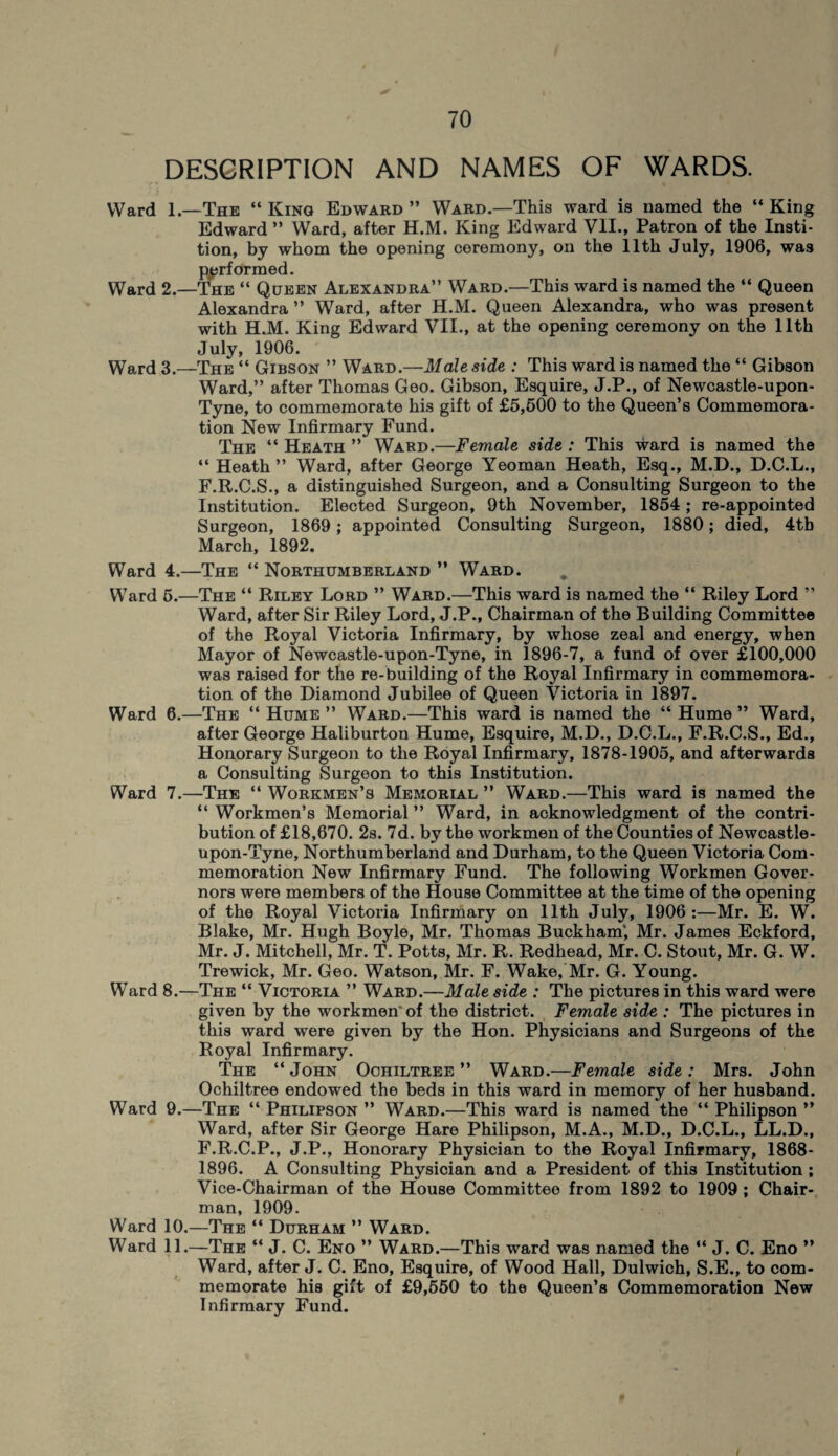 DESCRIPTION AND NAMES OF WARDS. Ward 1The “ Kino Edward ” Ward.—This ward is named the “ King Edward” Ward, after H.M. King Edward VII., Patron of the Insti- tion, by whom the opening ceremony, on the 11th July, 1906, was Performed. Ward 2.—The “ Queen Alexandra” Ward.—This ward is named the “ Queen Alexandra ” Ward, after H.M. Queen Alexandra, who was present with HJVL King Edward VII., at the opening ceremony on the 11th July, 1906. Ward 3.—The “ Gibson ” Ward.—Male side : This ward is named the “ Gibson Ward,” after Thomas Geo. Gibson, Esquire, J.P., of Newcastle-upon- Tyne, to commemorate his gift of £5,600 to the Queen’s Commemora¬ tion New Infirmary Fund. The “ Heath ” Ward.—Female side : This ward is named the “ Heath ” Ward, after George Yeoman Heath, Esq., M.D., D.C.L., F.R.C.S., a distinguished Surgeon, and a Consulting Surgeon to the Institution. Elected Surgeon, 9th November, 1854 ; re-appointed Surgeon, 1869; appointed Consulting Surgeon, 1880; died, 4tb March, 1892. Ward 4.—The “ Northumberland ” Ward. Ward 5.—The “ Riley Lord ” Ward.—This ward is named the “ Riley Lord ” Ward, after Sir Riley Lord, J.P., Chairman of the Building Committee of the Royal Victoria Infirmary, by whose zeal and energy, when Mayor of Newcastle-upon-Tyne, in 1896-7, a fund of over £100,000 was raised for the re-building of the Royal Infirmary in commemora¬ tion of the Diamond Jubilee of Queen Victoria in 1897. Ward 6.—The “ Hume” Ward.—This ward is named the “ Hume” Ward, after George Haliburton Hume, Esquire, M.D., D.C.L., F.R.C.S., Ed., Honorary Surgeon to the Royal Infirmary, 1878-1905, and afterwards a Consulting Surgeon to this Institution. Ward 7.—The “ Workmen’s Memorial ” Ward.—This ward is named the “ Workmen’s Memorial ” Ward, in acknowledgment of the contri¬ bution of £18,670. 2s. 7d. by the workmen of the Counties of Newcastle- upon-Tyne, Northumberland and Durham, to the Queen Victoria Com¬ memoration New Infirmary Fund. The following Workmen Gover¬ nors were members of the House Committee at the time of the opening of the Royal Victoria Infirmary on 11th July, 1906:—Mr. E. W. Blake, Mr. Hugh Boyle, Mr. Thomas Buckham', Mr. James Eckford, Mr. J. Mitchell, Mr. T. Potts, Mr. R. Redhead, Mr. C. Stout, Mr. G. W. Trewick, Mr. Geo. Watson, Mr. F. Wake, Mr. G. Young. Ward 8.—The “ Victoria ” Ward.—Male side : The pictures in this ward were given by the workmen' of the district. Female side : The pictures in this ward were given by the Hon. Physicians and Surgeons of the Royal Infirmary. The “ John Ochiltree ” Ward.—Female side : Mrs. John Ochiltree endowed the beds in this ward in memory of her husband. Ward 9.—The “ Philipson ” Ward.—This ward is named the “ Philipson ” Ward, after Sir George Hare Philipson, M.A., M.D., D.C.L., LL.D., F.R.C.P., J.P., Honorary Physician to the Royal Infirmary, 1868- 1896. A Consulting Physician and a President of this Institution ; Vice-Chairman of the House Committee from 1892 to 1909 ; Chair¬ man, 1909. Ward 10.—The “ Durham ” Ward. Ward 11.—The “ J. C. Eno ” Ward.—This ward was named the “ J. C. Eno ” Ward, after J. C. Eno, Esquire, of Wood Hall, Dulwich, S.E., to com¬ memorate his gift of £9,550 to the Queen’s Commemoration New Infirmary Fund. *