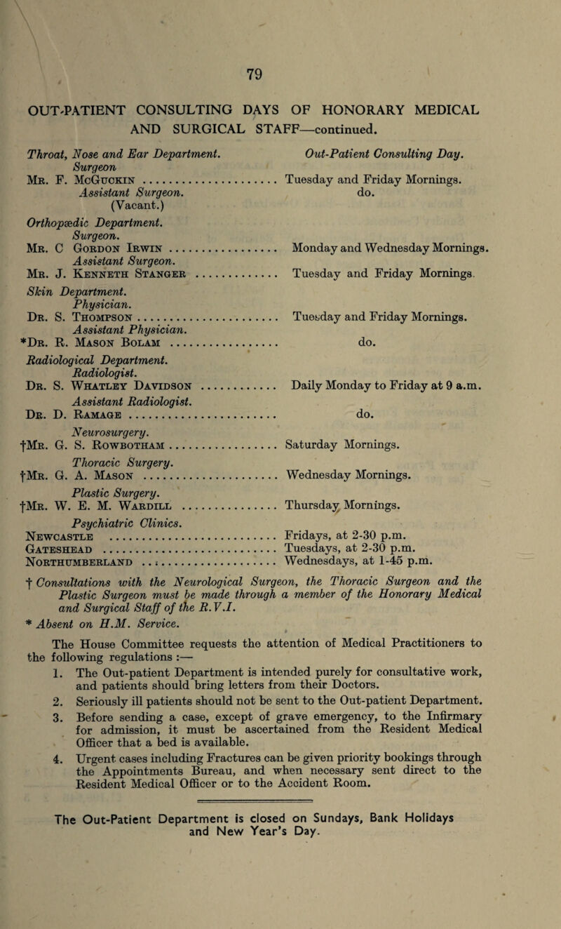 OUT-PATIENT CONSULTING DAYS OF HONORARY MEDICAL AND SURGICAL STAFF—continued. Throat, Nose and Ear Department. Out-Patient Consulting Day. Surgeon Mr. F. McGuckin.. Tuesday and Friday Mornings. Assistant Surgeon. do. (Vacant.) Orthopaedic Department. Surgeon. Mr. C Gordon Irwin. Monday and Wednesday Mornings. Assistant Surgeon. Mr. J. Kenneth Stanger . Tuesday and Friday Mornings. Skin Department. Physician. Dr. S. Thompson. Tuesday and Friday Mornings. Assistant Physician. *Dr. R. Mason Bolam . do. Radiological Department. Radiologist. Dr. S. Whatley Davidson . Daily Monday to Friday at 9 a.m. Assistant Radiologist. Dr. D. Ramage. do. Neurosurgery. |Mr. G. S. Rowbotham. Saturday Mornings. Thoracic Surgery. f Mr. G. A. Mason . Wednesday Mornings. Plastic Surgery. fMR. W. E. M. Wardill . Thursday Mornings. Psychiatric Clinics. Newcastle . Fridays, at 2-30 p.m. Gateshead . Tuesdays, at 2-30 p.m. Northumberland .. .. Wednesdays, at 1-45 p.m. •j- Consultations with the Neurological Surgeon, the Thoracic Surgeon and the Plastic Surgeon must he made through a member of the Honorary Medical and Surgical Staff of the R. V.I. * Absent on H.M. Service. The House Committee requests the attention of Medical Practitioners to the following regulations :— 1. The Out-patient Department is intended purely for consultative work, and patients should bring letters from their Doctors. 2. Seriously ill patients should not be sent to the Out-patient Department. 3. Before sending a case, except of grave emergency, to the Infirmary for admission, it must be ascertained from the Resident Medical Officer that a bed is available. 4. Urgent cases including Fractures can be given priority bookings through the Appointments Bureau, and when necessary sent direct to the Resident Medical Officer or to the Accident Room. The Out-Patient Department is closed on Sundays, Bank Holidays and New Year’s Day.