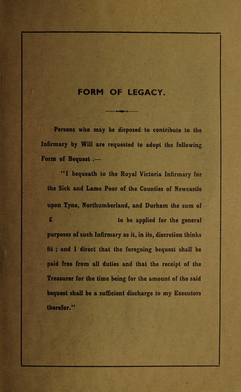 FORM OF LEGACY. -> ■» «- Persons who may be disposed to contribute to the Infirmary by Will are requested to adopt the following Form of Bequest ;— “I bequeath to the Royal Victoria Infirmary for the Sick and Lame Poor of the Counties of Newcastle upon Tyne, Northumberland, and Durham the sum of £ to be applied for the general purposes of such Infirmary as it, in its, discretion thinks fit ; and 1 direct that the foregoing bequest shall be paid free from all duties and that the receipt of the Treasurer for the time being for the amount of the said bequest shall be a sufficient discharge to my Executors therefor/*