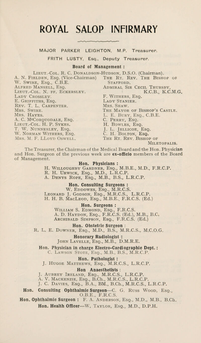 MAJOR PARKER LEIGHTON, M.P. Treasurer. FRITH LUSTY, Esq., Deputy Treasurer. Board of Management : Lieut.-Col. R. C. Donaldson- A. N. Fielden, Esq. (Vice-Chairman) W. Swire, Esq., C.B.E. Alfred Mansell, Esq. Lieut.-Col. N. ff. Eckersley. Lady Crossley. E. Griffiths, Esq. Rev. T. L. Carpenter. Mrs. Swire. Mrs. Hayes. A. C. McCorquodale, Esq. Lieut.-Col. H. P. Sykes. T. W. Nunnerley, Esq. W. Norman Withers, Esq. Mrs. M. F. LLoyd Oswell. Hudson, D.S.O. (Chairman). The Rt. Rev. The Bishop of Stafford. Admiral Sir Cecil Thursby, K.C.B., K.C.M.G. F. Withers, Esq. Lady Stanier. Mrs. Shaw. The Mayor of Bishop’s Castle. L. E. Bury, Esq., C.B.E. C. Perry, Esq. H. Bowles, Esq. J. L. Jellicoe, Esq. C. H. Bolton, Esq. The Rt. Rev. Bishop of Miletopalis. The Treasurer, the Chairman of the Medical Board and the Hon. Physician and Hon. Surgeon of the previous week are ex-officio members of the Board of Management. Hon. Physicians : H. Willoughby Gardner, Esq., M.B.E., M.D., F.R.C.P. R. H. Urwick, Esq., M.D., L.R.C.P. A. Denys Rope, Esq., M.B., B.S., L.R.C.P. Hon. Consulting Surgeons : W. Eddowes, Esq., M.R.C.S. Leonard J. Godson, Esq., M.R.C.S., L.R.C.P. H. H. B. MacLeod, Esq., M.B.E., F.R.C.S. (Ed.) Hon. Surgeons : William S. Edmond, Esq., F.R.C.S. A. D. Haydon, Esq., F.R.C.S. (Ed.), M.B., B.C. Archibald Simpson, Esq., F.R.C.S. (Ed.) Hon. Obstetric Surgeon : R. L. E. Downer, Esq., M.D., B.S., M.R.C.S., M.C.O.G. Honorary Radiologist : John Lavelle, Esq., M.B., D.M.R.E. Hon. Physician in charge Electro-Cardiographic Dept. : C. Lawson Stote, Esq., M.B., B.S., M.R.C.P. Hon. Pathologist : J. Hugoe Matthews, Esq., M.R.C.S., L.R.C.P. Hon Anaesthetists : J. Aubrey Ireland, Esq., M.R.C.S., L.R.C.P. A. V. Mackenzie, Esq., B.Ch., M.R.C.S., L.R.C.P. J. C. Davies, Esq., B.A., BM., B.Ch., M.R.C.S., L.R.C.P. Hon. Consulting Ophthalmic Surgeon—C. G. Russ Wood, Esq., O.B.E., F.R.C.S. Hon. Ophthalmic Surgeon : F. A. Anderson, Esq., M.D., M.B., B.Ch. Hon. Health Officer—W. Taylor, Esq., M.D., D.P.H.
