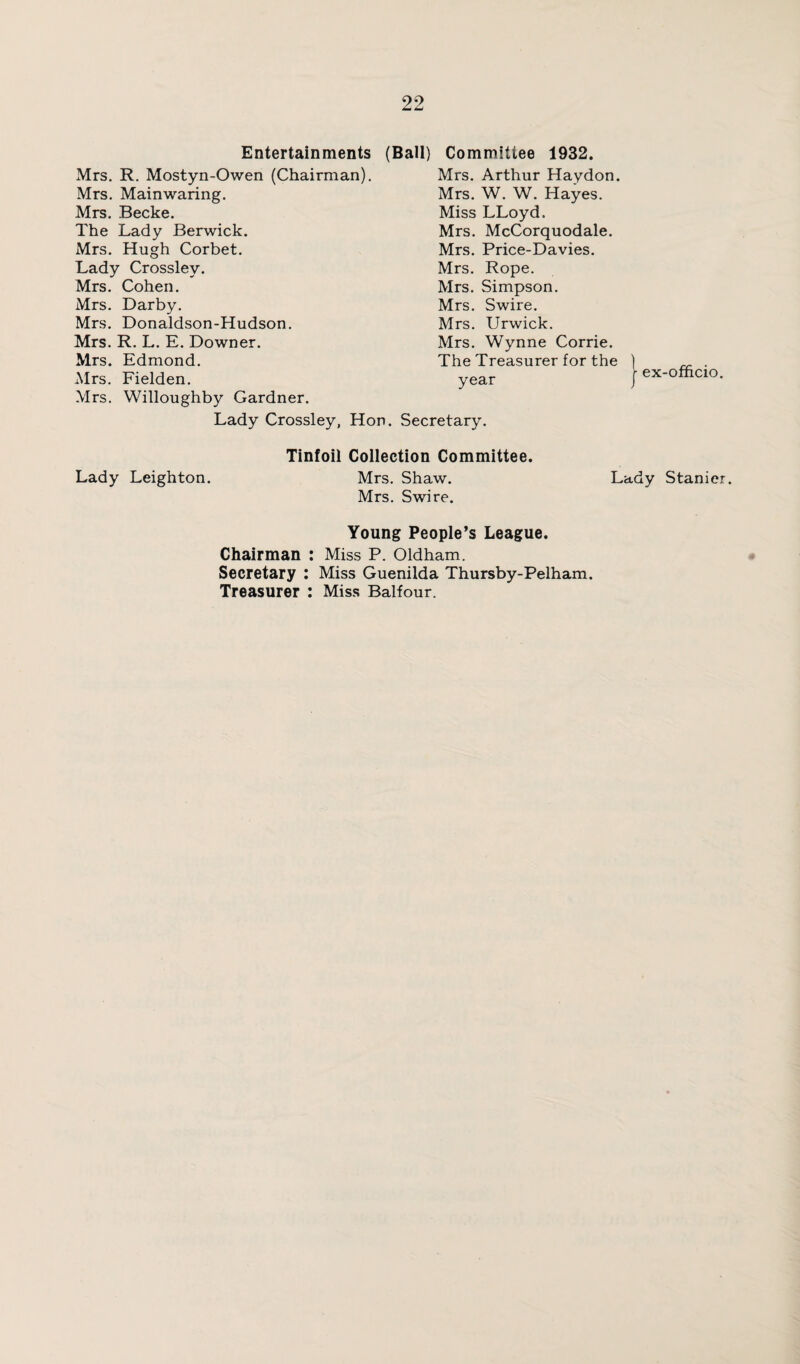 Entertainments (Ball) Committee 1932. Mrs. R. Mostyn-Owen (Chairman). Mrs. Mainwaring. Mrs. Becke. The Lady Berwick. Mrs. Hugh Corbet. Lady Crossley. Mrs. Cohen. Mrs. Darby. Mrs. Donaldson-Hudson. Mrs. R. L. E. Downer. Mrs. Edmond. Mrs. Fielden. Mrs. Willoughby Gardner. Mrs. Arthur Haydon. Mrs. W. W. Hayes. Miss LLoyd. Mrs. McCorquodale. Mrs. Price-Davies. Mrs. Rope. Mrs. Simpson. Mrs. Swire. Mrs. Urwick. Mrs. Wynne Corrie. The Treasurer for the ) „ . year / ex-officio. Lady Crossley, Hon. Secretary. Tinfoil Collection Committee. Lady Leighton. Mrs. Shaw. Lady Stanier. Mrs. Swire. Young People’s League. Chairman : Miss P. Oldham. Secretary : Miss Guenilda Thursby-Pelham. Treasurer : Miss Balfour.