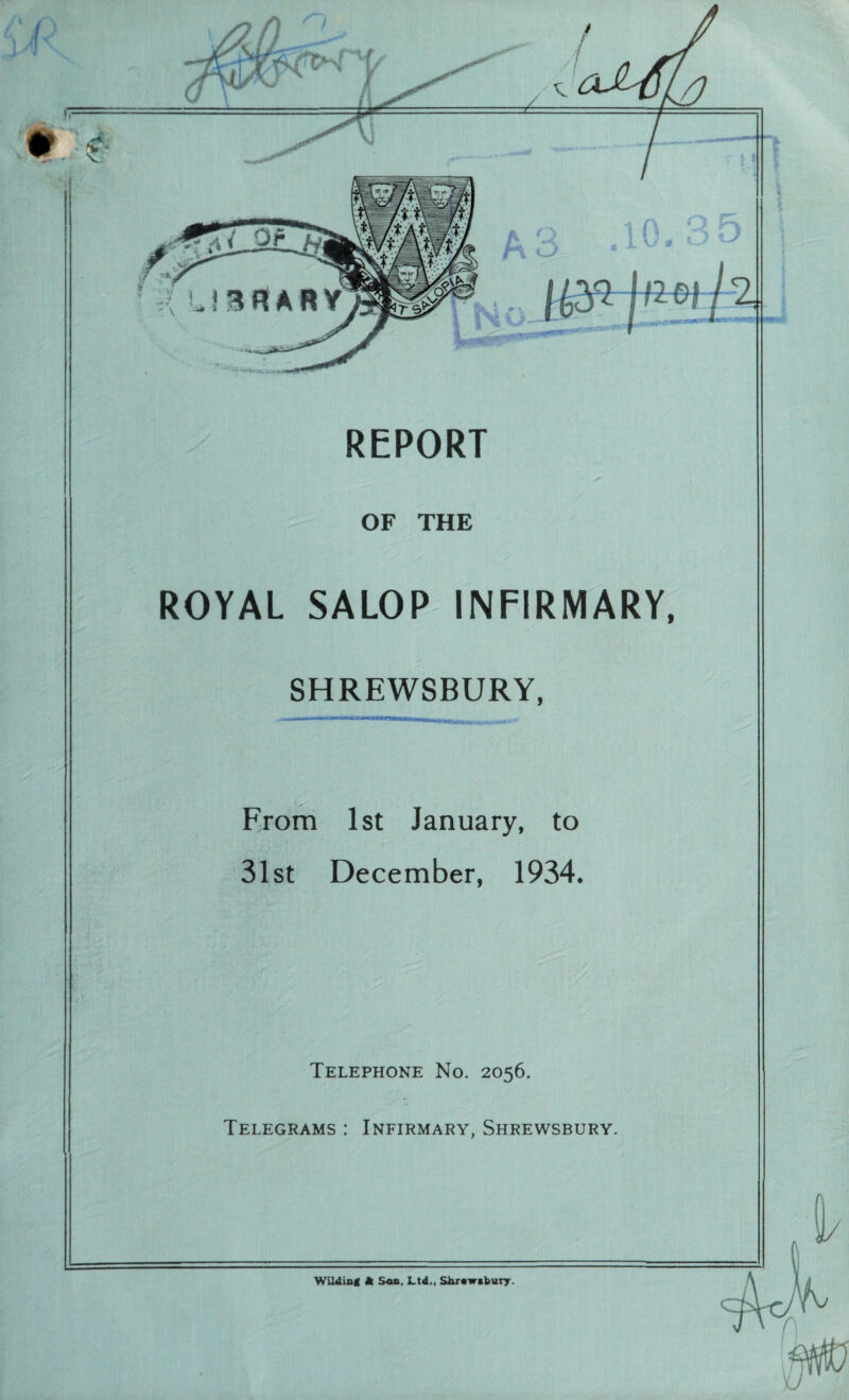 A V REPORT fMA'-' .'l,’ -- OF THE ROYAL SALOP INFIRMARY, SHREWSBURY, -■ 1 1 .... From 1st January, to 31st December, 1934. Telephone No. 2056. Telegrams : Infirmary, Shrewsbury. Wildind ft Son, Ltd., Shrowtbury.
