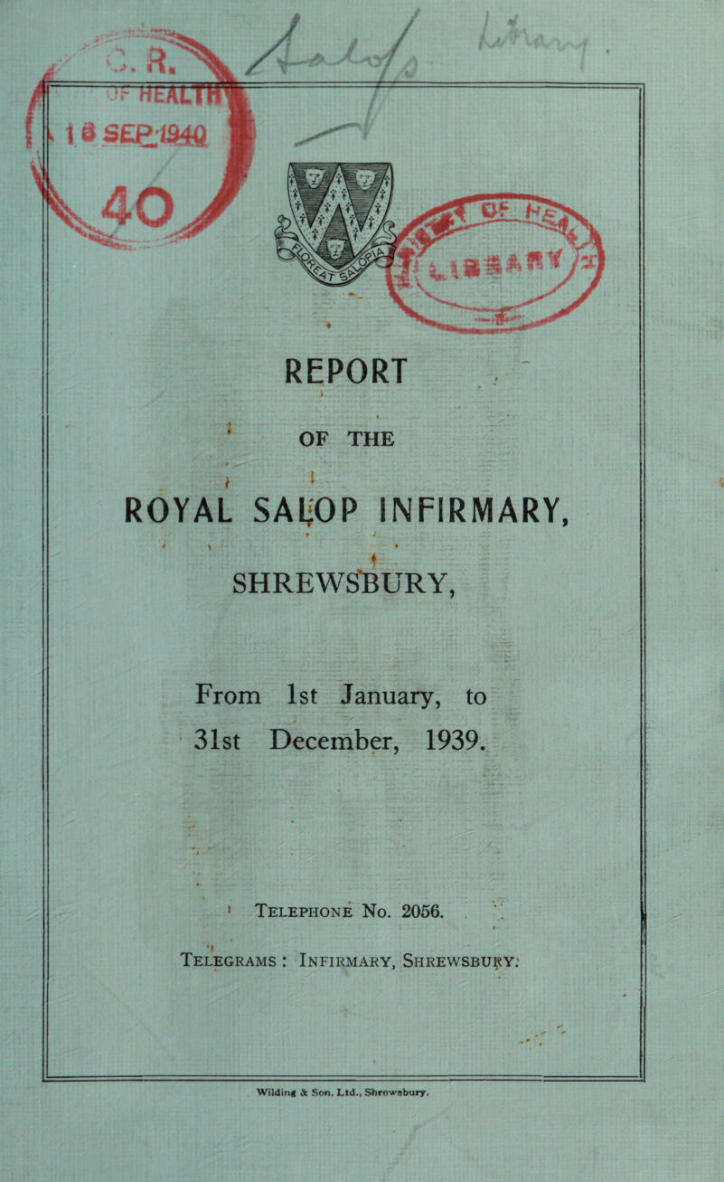 REPORT i OF THE t ■ \'Z~ ' i l ROYAL SAljOP INFIRMARY, f r l f \ ♦ SHREWSBURY, From 1st January, to 31st December, 1939. • Telephone No. 2056. j i *1 Telegrams : Infirmary, Shrewsbury: Wilding Sc Son. Ltd., Shrewsbury.