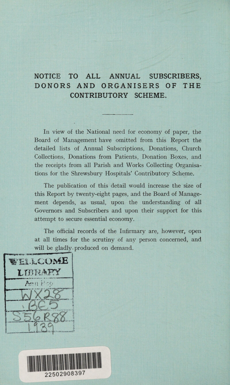 NOTICE TO ALL ANNUAL SUBSCRIBERS, DONORS AND ORGANISERS OF THE CONTRIBUTORY SCHEME. In view of the National need for economy of paper, the Board of Management have omitted from this Report the detailed lists of Annual Subscriptions, Donations, Church Collections, Donations from Patients, Donation Boxes, and the receipts from all Parish and Works Collecting Organisa¬ tions for the Shrewsbury Hospitals' Contributory Scheme. The publication of this detail would increase the size of this Report by twenty-eight pages, and the Board of Manage¬ ment depends, as usual, upon the understanding of all Governors and Subscribers and upon their support for this attempt to secure essential economy. The official records of the Infirmary are, however, open at all times for the scrutiny of any person concerned, and will be gladly produced on demand.