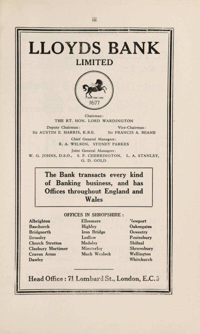 LLOYDS BANK LIMITED Chairman: THE RT. HON. LORD WARDINGTON Deputy Chairman : Vice-Chairman : Sir AUSTIN E. HARRIS, K.B.E. Sir FRANCIS A. BEANE Chief General Managers: R. A. WILSON, SYDNEY PARKES Joint General Managers: W. G. JOHNS, D.S.O., S. P. CHERRINGTON, L. A. STANLEY, G. D. GOLD The Bank transacts every kind of Banking business, and has Offices throughout England and Wales OFFICES IN SHROPSHIRE : Albrighton Baschurch Bridgnorth Broseley Church Stretton Cleobury Mortimer Craven Arms Dawley Ellesmere Highley Iron Bridge Ludlow Madeley Minsterley Much Wenlock Newport Oakengates Oswestry Pontesbury Shifnal Shrewsbury Wellington Whitchurch Head Office : 71 Lombard St., London, E.C.3
