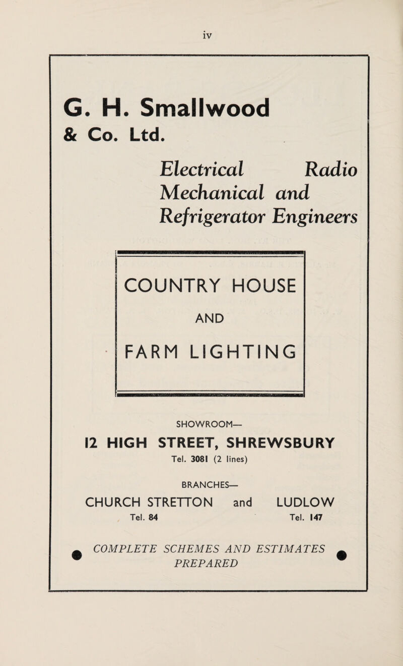 G. H. Smallwood & Co. Ltd. Electrical Radio Mechanical and Refrigerator Engineers COUNTRY HOUSE AND FARM LIGHTING SHOWROOM- 12 HIGH STREET, SHREWSBURY Tel. 3081 (2 lines) BRANCHES— CHURCH STRETTON and LUDLOW Tel. 84 Tel. 147 COMPLETE SCHEMES AND ESTIMATES PREPARED