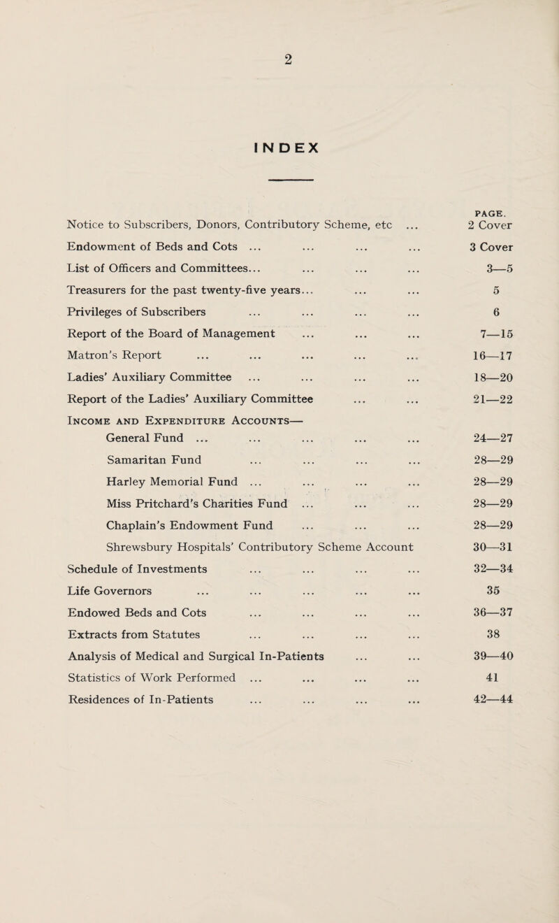 INDEX Notice to Subscribers, Donors, Contributory Scheme, etc Endowment of Beds and Cots ... List of Officers and Committees... Treasurers for the past twenty-five years... Privileges of Subscribers Report of the Board of Management Matron’s Report Ladies' Auxiliary Committee Report of the Ladies’ Auxiliary Committee Income and Expenditure Accounts— General Fund ... Samaritan Fund Harley Memorial Fund ... Miss Pritchard's Charities Fund ... Chaplain’s Endowment Fund Shrewsbury Hospitals’ Contributory Scheme Account Schedule of Investments Life Governors Endowed Beds and Cots Extracts from Statutes Analysis of Medical and Surgical In-Patients Statistics of Work Performed Residences of In-Patients PAGE. 2 Cover 3 Cover 3—5 5 6 7—15 16—17 18—20 21—22 24—27 28—29 28—29 28—29 28—29 30—31 32—34 35 36—37 38 39—40 41 42—44