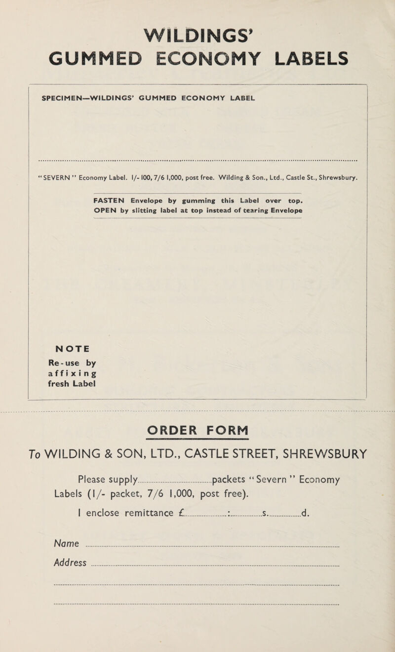 WILDINGS* GUMMED ECONOMY LABELS SPECIMEN—WILDINGS’ GUMMED ECONOMY LABEL “ SEVERN ” Economy Label. I/- 100, 7/6 1,000, post free. Wilding & Son., Ltd., Castle St., Shrewsbury. FASTEN Envelope by gumming this Label over top. OPEN by slitting label at top instead of tearing Envelope NOTE Re - use by affixing fresh Label ORDER FORM To WILDING & SON, LTD., CASTLE STREET, SHREWSBURY Please supply.packets “Severn ” Economy Labels (I/- packet, 7/6 1,000, post free). I enclose remittance £.:.s.d. Name . Address