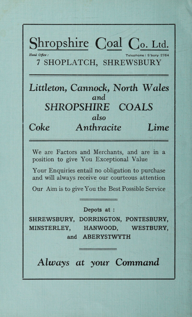 Shropshire Goal G o. Ltd. Head Office: Telephone: S’bury 2764 7 SHOPLATCH, SHREWSBURY Littleton, Cannock, North Wales and SHROPSHIRE COALS also Coke Anthracite Lime We are Factors and Merchants, and are in a position to give You Exceptional Value Your Enquiries entail no obligation to purchase and will always receive our courteous attention Our Aim is to give You the Best Possible Service Depots at : SHREWSBURY, DORRINGTON, PONTESBURY, MINSTERLEY, HANWOOD, WESTBURY, and ABERYSTWYTH Always at your Command