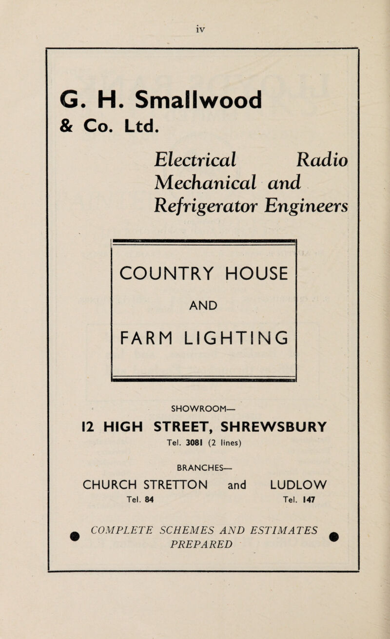 G. H. Smallwood & Co. Ltd. Electrical Radio Mechanical and Refrigerator Engineers COUNTRY HOUSE AND FARM LIGHTING SHOWROOM- 12 HIGH STREET, SHREWSBURY Tel. 3081 (2 lines) BRANCHES— CHURCH STRETTON and LUDLOW Tel. 84 Tel. 147 COMPLETE SCHEMES AND ESTIMATES PREPARED