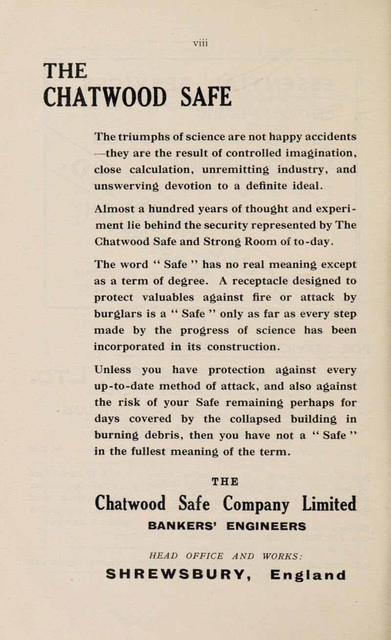 THE CHATWOOD SAFE The triumphs of science are not happy accidents —they are the result of controlled imagination, close calculation, unremitting industry, and unswerving devotion to a definite ideal. Almost a hundred years of thought and experi¬ ment lie behind the security represented by The Ghatwood Safe and Strong Room of to-day. The word “ Safe ” has no real meaning except as a term of degree. A receptacle designed to protect valuables against fire or attack by burglars is a “ Safe ” only as far as every step made by the progress of science has been incorporated in its construction. Unless you have protection against every up-to-date method of attack, and also against the risk of your Safe remaining perhaps for days covered by the collapsed building in burning debris, then you have not a “ Safe ” in the fullest meaning of the term. THE Chat wood Safe Company Limited BANKERS’ ENGINEERS HEAD OFFICE AND WORKS: SHREWSBURY, England