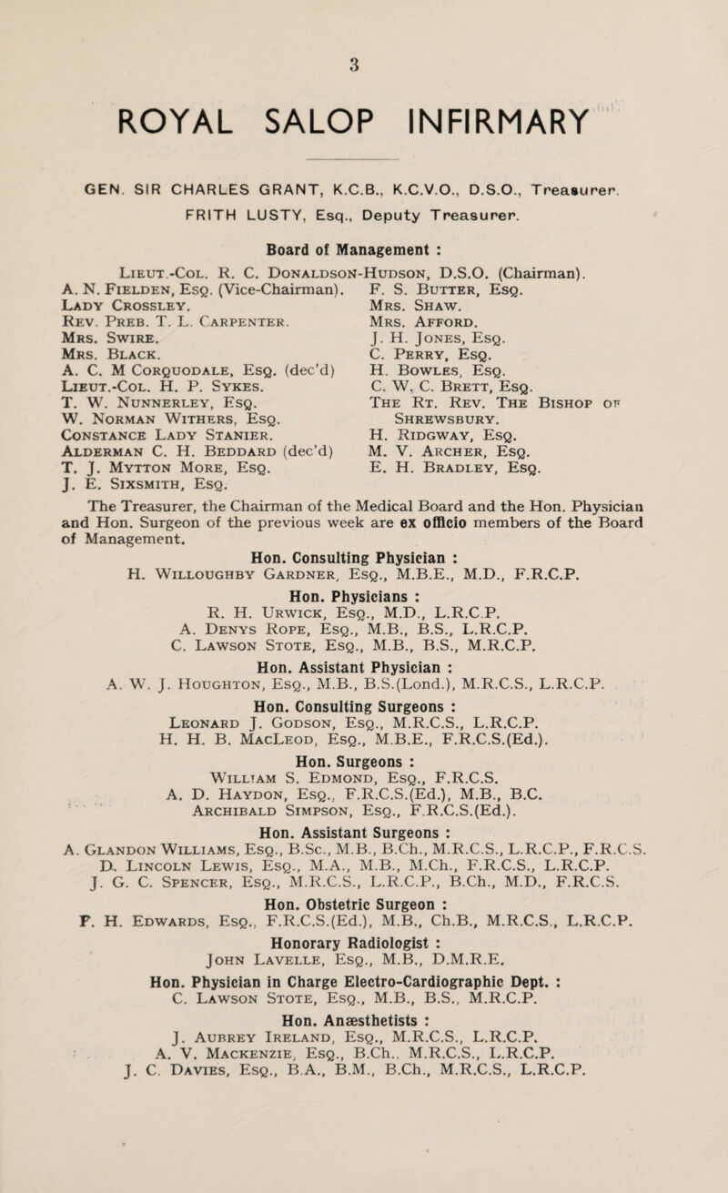 ROYAL SALOP INFIRMARY GEN. SIR CHARLES GRANT, K.C.B., K.C.V.O., D.S.O., Treasurer. FRITH LUSTY, Esq., Deputy Treasurer. Board of Management : Lieut.-Col. R. C. Donaldson-Hudson, D.S.O. (Chairman). A. N. Fielden, Esq. (Vice-Chairman). Lady Crossley. Rev. Preb. T. L. Carpenter. Mrs. Swire. Mrs. Black. A. C. M Corquodale, Esq. (dec’d) Lieut.-Col. H. P. Sykes. T. W. Nunnerley, Esq. W. Norman Withers, Esq. Constance Lady Stanier. Alderman C. H. Beddard (dec’d) T. J. Mytton More, Esq. J. E. Sixsmith, Esq. F. S. Butter, Esq. Mrs. Shaw. Mrs. Afford. J. H. Jones, Esq. C. Perry, Esq. H. Bowles, Esq. C. W. C. Brett, Esq. The Rt. Rev. The Bishop of Shrewsbury. H. Ridgway, Esq. M. V. Archer, Esq. E. H. Bradley, Esq. The Treasurer, the Chairman of the Medical Board and the Hon. Physician and Hon. Surgeon of the previous week are ex officio members of the Board of Management. Hon. Consulting Physician : H. Willoughby Gardner, Esq., M.B.E., M.D., F.R.C.P. Hon. Physicians : R. H. Urwick, Esq., M.D., L.R.C.P. A. Denys Rope, Esq., M.B., B.S., L.R.C.P. C. Lawson Stote, Esq., M.B., B.S., M.R.C.P. Hon. Assistant Physician : A. W. J. Houghton, Esq., M.B., B.S.(Lond.), M.R.C.S., L.R.C.P. Hon. Consulting Surgeons : Leonard J. Godson, Esq., M.R.C.S., L.R.C.P. H. H. B. MacLeod, Esq., M.B.E., F.R.C.S.(Ed.). Hon. Surgeons : William S. Edmond, Esq., F.R.C.S. A. D. Haydon, Esq., F.R.C.S.(Ed.), M.B., B.C. Archibald Simpson, Esq., F.R.C.S.(Ed.). Hon. Assistant Surgeons : A. Glandon Williams, Esq., B.Sc., M.B., B.Ch., M.R.C.S., L.R.C.P., F.R.C.S. D. Lincoln Lewis, Esq., M.A., M.B., M.Ch., F.R.C.S., L.R.C.P. J. G. C. Spencer, Esq., M.R.C.S., L.R.C.P., B.Ch., M.D., F.R.C.S. Hon. Obstetric Surgeon : F. H. Edwards, Esq., F.R.C.S.(Ed.), M.B., Ch.B., M.R.C.S., L.R.C.P. Honorary Radiologist : John Lavelle, Esq., M.B., D.M.R.E. Hon. Physician in Charge Electro-Cardiographic Dept. : C. Lawson Stote, Esq., M.B., B.S., M.R.C.P. Hon. Anaesthetists : J. Aubrey Ireland, Esq., M.R.C.S., L.R.C.P. A. V. Mackenzie, Esq., B.Ch., M.R.C.S., L.R.C.P. J. C. Davies, Esq., B.A., B.M., B.Ch., M.R.C.S., L.R.C.P.